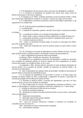 58 
§ 1º Os dependentes de uma mesma classe concorrem em igualdade de condições. 
§ 2º A existência de dependente de qualquer das classes deste artigo exclui do 
direito às prestações os das classes seguintes. 
§ 3º Equipara-se aos filhos, mediante declaração escrita do policial militar e desde 
que comprovada a dependência econômica, o enteado e o menor que esteja sob sua tutela. 
§ 4º A dependência econômica da primeira ordem de prioridade é presumida e a da 
segunda deve ser comprovada. 
Art. 69. Acarreta perda da qualidade de dependente: 
I – seu falecimento; 
II – a anulação do casamento, quando a decisão ocorrer após a concessão da pensão 
ao cônjuge; 
III – a cessação de invalidez, em se tratando de dependente inválido; 
IV – atinja, válido e capaz os limites de idade estabelecidos no artigo 68 desta Lei; 
V – a acumulação de pensão, na forma do artigo 67, parágrafo único, desta Lei; 
VI – a renúncia expressa ao direito; 
VII – venha a ser destituído do pátrio poder, no tocante às cotas-partes dos filhos, 
que serão revertidas para estes; 
VIII – tenha sido condenado por crime de natureza dolosa, do qual resulte a morte 
do policial militar. 
Art. 70. Considera-se inscrição de dependente na Polícia Militar do Piauí o ato pelo 
qual o policial militar o qualifica perante a Corporação e decorre da apresentação de: 
I – para os dependentes da primeira ordem de prioridade: 
a) cônjuge e filhos: certidões de casamento e de nascimento; 
b) companheiro ou companheira: documento de identidade e certidão de casamento 
com averbação da separação judicial ou divórcio, quando uns dos companheiros ou ambos 
tiverem sido casados; ou certidão de óbito, se for o caso; 
c) equiparado a filho: decisão judicial concessão de tutela mediante declaração do 
policial militar; em se tratando de enteado: certidão de casamento do policial militar e de 
nascimento do dependente. 
II – para os dependentes de segunda ordem de prioridade: certidão de nascimento do 
policial militar e documento de identidade dos pais. 
§ 1º A inscrição dos dependentes de que tratam os incisos I e II deste artigo será 
efetuada na Polícia Militar do Piauí, condicionado o pagamento da pensão à aprovação da 
inscrição pelo Órgão de Previdência do Estado do Piauí. 
§ 2º Incumbe ao policial militar a inscrição dos dependentes, que deve ser feita, 
quando possível, no ato de sua inclusão ou nomeação. 
§ 3º Para comprovação do vínculo e da dependência econômica, conforme o caso, 
podem ser apresentados os seguintes documentos, observado o disposto no § 7º, deste artigo: 
I – certidão de nascimento de filho havido em comum; 
II – certidão de casamento religioso; 
III – declaração de imposto de renda do policial militar, em que conste o interessado 
como seu dependente; 
IV – disposições testamentárias; 
V – declaração especial feita perante tabelião; 
VI – prova de mesmo domicílio; 
VII – prova de encargos domésticos evidentes e existência da sociedade ou 
comunhão nos atos da vida civil; 
VIII – procuração ou fiança reciprocamente outorgada; 
IX – conta bancária conjunta; 
 