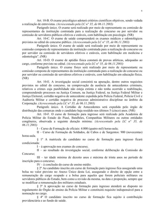 6 
Art. 10-B. O exame psicológico adotará critérios científicos objetivos, sendo vedada 
a realização de entrevistas. (Acrescentado pela LC n° 35, de 06.11.2003) 
Parágrafo único. O exame será realizado por meio de representante ou comissão de 
representantes da instituição contratada para a realização do concurso ou por servidor ou 
comissão de servidores públicos efetivos e estáveis, com habilitação em psicologia. (NR) 
Art. 10-C. O exame de saúde compreenderá os exames médicos e odontológicos 
previstos no edital do concurso público. (Acrescentado pela LC n° 35, de 06.11.2003) 
Parágrafo único. O exame de saúde será realizado por meio de representante ou 
comissão composta de representantes da instituição contratada para a realização do concurso ou 
por servidor ou comissão de servidores efetivos e estáveis, com habilitação em medicina e 
odontologia”. (NR) 
Art. 10-D. O exame de aptidão física constará de provas atléticas, adequadas ao 
cargo, conforme previsto no edital. (Acrescentado pela LC n° 35, de 06.11.2003) 
Parágrafo único. O exame físico será realizado por meio de representante ou 
comissão composta de representantes da instituição contratada para a realização do concurso ou 
por servidor ou comissão de servidores efetivos e estáveis, com habilitação em educação física. 
(NR) 
Art. 10-E. A investigação social consistirá na apuração, dentre outros requisitos 
previstos no edital do concurso, na comprovação da ausência de antecedentes criminais, 
relativos a crimes cuja punibilidade não esteja extinta e não tenha ocorrido a reabilitação, 
compreendendo processos na Justiça Comum, na Justiça Federal, na Justiça Federal Militar e 
Justiça Eleitoral, certidão negativa de antecedente expedida pela Polícia Federal, Polícia Civil e 
Auditoria Militar e certidão negativa de processo administrativo disciplinar no âmbito da 
Corporação. (Acrescentado pela LC n° 35, de 06.11.2003) 
Parágrafo único. A Certidão de Antecedentes será expedida pelo órgão de 
distribuição das comarcas onde o candidato haja residido nos últimos 5 (cinco) anos. (NR) 
Art. 10-F. O curso de formação para ingresso será realizado pela Academia de 
Polícia Militar do Estado do Piauí, Batalhões, Companhias Militares ou outras entidades 
congêneres, observada a seguinte duração mínima: (Acrescentado pela LC n° 35, de 
06.11.2003) 
I – Curso de Formação de oficiais: 4.000 (quatro mil) horas-aula; 
II – Curso de Formação de Soldados, de Cabos e de Sargentos: 900 (novecentas) 
horas-aula. 
§ 1º A matrícula do candidato no curso de formação para ingresso ficará 
condicionada: 
I – à aprovação nos exames do concurso; 
II – ao resultado da investigação social, conforme deliberação da Comissão do 
Concurso; 
III – ter idade mínima de dezoito anos e máxima de trinta anos no período de 
inscrição para o concurso; 
IV – à conclusão do curso de ensino médio. 
§ 2º Ao candidato inscrito em curso de formação para ingresso fica assegurado uma 
bolsa no valor previsto no Anexo Único desta Lei, assegurado o direito de opção entre a 
remuneração do cargo ocupado e a bolsa para aqueles que forem policiais militares ou 
servidores públicos do Estado, bem como a revisão da mesma, na data e proporção, sempre que 
se modificar a remuneração dos militares estaduais. 
§ 3º A aprovação no curso de formação para ingresso atenderá ao disposto no 
regulamento do Órgão de ensino da Polícia Militar e constituirá requisito indispensável para a 
nomeação no cargo. 
§ 4º O candidato inscrito no curso de formação fica sujeito à contribuição 
previdenciária e ao fundo de saúde. 
 