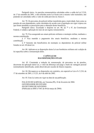 60 
Parágrafo único. As parcelas remuneratórias calculadas sobre o soldo da Lei 5.210, 
de 17 de setembro de 2001, e não referidas nesta Lei ficam com o mesmo valor monetário, não 
podendo ser calculadas sobre o valor do soldo previsto no Anexo I. 
Art. 78. Os proventos do policial militar transferido para a inatividade, bem como as 
pensões de seus dependentes, serão calculados de acordo com a legislação em vigor à época em 
que foram atendidas as prescrições para a obtenção destes benefícios. 
Parágrafo único. Excetuado o disposto no art. 40, §§ 7º e 8º, da Constituição 
Federal, é vedada a aplicação de mais de um regime remuneratório. 
Art. 79. Fica assegurado aos atuais policiais militares o montepio militar, mediante a 
mesma contribuição. 
§ 1º Fica mantido o pagamento dos atuais benefícios, mediante a mesma 
contribuição. 
§ 2º Somente são beneficiários do montepio os dependentes do policial militar 
listados no art. 68 desta Lei. 
Art. 80. Aplicam-se as disposições desta Lei aos bombeiros militares até a edição de 
lei específica sobre a remuneração deles. 
CAPÍTULO III 
DAS DISPOSIÇÕES FINAIS 
Art. 83. Constatada a redução de remuneração, de proventos ou de pensões, 
decorrente da aplicação desta Lei, o valor da diferença será pago a título de vantagem pessoal 
nominalmente identificada, sendo absorvido por ocasião de futuros reajustes. 
Art. 84. Revogam-se as disposições em contrário, em especial as Leis nºs 5.210, de 
17 de setembro de 2001, e 5.221, de 4 de abril de 2002. 
Art. 85. Esta Lei entra em vigor na data de sua publicação. 
PALÁCIO DE KARNAK, em Teresina (PI), 10 de fevereiro de 2004. 
GOVERNADOR DO ESTADO 
SECRETÁRIO DE GOVERNO 
(Publicada no DOE nº 041 de 04 de março de 2004) 
 