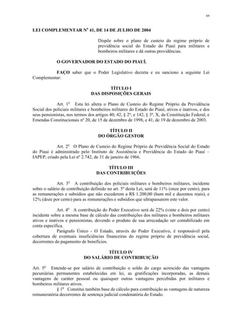 69 
LEI COMPLEMENTAR No 41, DE 14 DE JULHO DE 2004 
Dispõe sobre o plano de custeio do regime próprio de 
previdência social do Estado do Piauí para militares e 
bombeiros militares e dá outras providências. 
O GOVERNADOR DO ESTADO DO PIAUÍ, 
FAÇO saber que o Poder Legislativo decreta e eu sanciono a seguinte Lei 
Complementar: 
TÍTULO I 
DAS DISPOSIÇÕES GERAIS 
Art. 1o Esta lei altera o Plano de Custeio do Regime Próprio da Previdência 
Social dos policiais militares e bombeiros militares do Estado do Piauí, ativos e inativos, e dos 
seus pensionistas, nos termos dos artigos 40; 42, § 2º; e 142, § 3º, X, da Constituição Federal, e 
Emendas Constitucionais nº 20, de 15 de dezembro de 1998, e 41, de 19 de dezembro de 2003. 
TÍTULO II 
DO ÓRGÃO GESTOR 
Art. 2o O Plano de Custeio do Regime Próprio de Previdência Social do Estado 
do Piauí é administrado pelo Instituto de Assistência e Previdência do Estado do Piauí – 
IAPEP, criado pela Lei nº 2.742, de 31 de janeiro de 1966. 
TÍTULO III 
DAS CONTRIBUIÇÕES 
Art. 3o A contribuição dos policiais militares e bombeiros militares, incidente 
sobre o salário de contribuição definido no art. 5º desta Lei, será de 11% (onze por cento), para 
as remunerações e subsídios que não excederem a R$ 1.200,00 (hum mil e duzentos reais), e 
12% (doze por cento) para as remunerações e subsídios que ultrapassarem este valor. 
Art. 4o A contribuição do Poder Executivo será de 22% (vinte e dois por cento) 
incidente sobre a mesma base de cálculo das contribuições dos militares e bombeiros militares 
ativos e inativos e pensionistas, devendo o produto de sua arrecadação ser contabilizado em 
conta específica. 
Parágrafo Único - O Estado, através do Poder Executivo, é responsável pela 
cobertura de eventuais insuficiências financeiras do regime próprio de previdência social, 
decorrentes do pagamento de benefícios. 
TÍTULO IV 
DO SALÁRIO DE CONTRIBUIÇÃO 
Art. 5o Entende-se por salário de contribuição o soldo do cargo acrescido das vantagens 
pecuniárias permanentes estabelecidas em lei, as gratificações incorporadas, as demais 
vantagens de caráter pessoal ou quaisquer outras vantagens percebidas por militares e 
bombeiros militares ativos. 
§ 1o Constitui também base de cálculo para contribuição as vantagens de natureza 
remuneratória decorrentes de sentença judicial condenatória do Estado. 
 