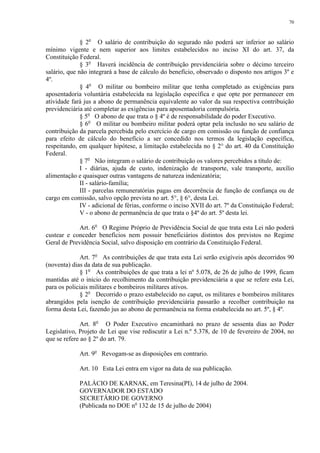 70 
§ 2o O salário de contribuição do segurado não poderá ser inferior ao salário 
mínimo vigente e nem superior aos limites estabelecidos no inciso XI do art. 37, da 
Constituição Federal. 
§ 3o Haverá incidência de contribuição previdenciária sobre o décimo terceiro 
salário, que não integrará a base de cálculo do benefício, observado o disposto nos artigos 3º e 
4º. 
§ 4o O militar ou bombeiro militar que tenha completado as exigências para 
aposentadoria voluntária estabelecida na legislação específica e que opte por permanecer em 
atividade fará jus a abono de permanência equivalente ao valor da sua respectiva contribuição 
previdenciária até completar as exigências para aposentadoria compulsória. 
§ 5o O abono de que trata o § 4º é de responsabilidade do poder Executivo. 
§ 6o O militar ou bombeiro militar poderá optar pela inclusão no seu salário de 
contribuição da parcela percebida pelo exercício de cargo em comissão ou função de confiança 
para efeito de cálculo do benefício a ser concedido nos termos da legislação específica, 
respeitando, em qualquer hipótese, a limitação estabelecida no § 2° do art. 40 da Constituição 
Federal. 
§ 7o Não integram o salário de contribuição os valores percebidos a título de: 
I - diárias, ajuda de custo, indenização de transporte, vale transporte, auxílio 
alimentação e quaisquer outras vantagens de natureza indenizatória; 
II - salário-família; 
III - parcelas remuneratórias pagas em decorrência de função de confiança ou de 
cargo em comissão, salvo opção prevista no art. 5°, § 6°, desta Lei. 
IV - adicional de férias, conforme o inciso XVII do art. 7º da Constituição Federal; 
V - o abono de permanência de que trata o §4º do art. 5º desta lei. 
Art. 6o O Regime Próprio de Previdência Social de que trata esta Lei não poderá 
custear e conceder benefícios nem possuir beneficiários distintos dos previstos no Regime 
Geral de Previdência Social, salvo disposição em contrário da Constituição Federal. 
Art. 7o As contribuições de que trata esta Lei serão exigíveis após decorridos 90 
(noventa) dias da data de sua publicação. 
§ 1o As contribuições de que trata a lei nº 5.078, de 26 de julho de 1999, ficam 
mantidas até o início do recolhimento da contribuição previdenciária a que se refere esta Lei, 
para os policiais militares e bombeiros militares ativos. 
§ 2o Decorrido o prazo estabelecido no caput, os militares e bombeiros militares 
abrangidos pela isenção de contribuição previdenciária passarão a recolher contribuição na 
forma desta Lei, fazendo jus ao abono de permanência na forma estabelecida no art. 5º, § 4º. 
Art. 8o O Poder Executivo encaminhará no prazo de sessenta dias ao Poder 
Legislativo, Projeto de Lei que vise rediscutir a Lei n.º 5.378, de 10 de fevereiro de 2004, no 
que se refere ao § 2º do art. 79. 
Art. 9o Revogam-se as disposições em contrario. 
Art. 10 Esta Lei entra em vigor na data de sua publicação. 
PALÁCIO DE KARNAK, em Teresina(PI), 14 de julho de 2004. 
GOVERNADOR DO ESTADO 
SECRETÁRIO DE GOVERNO 
(Publicada no DOE no 132 de 15 de julho de 2004) 
 