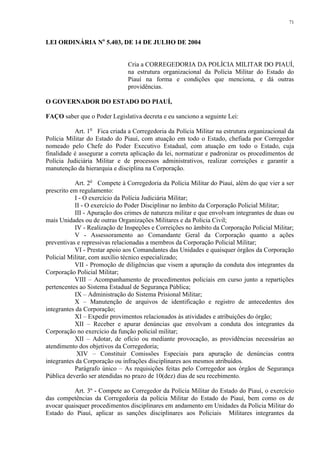 71 
LEI ORDINÁRIA No 5.403, DE 14 DE JULHO DE 2004 
Cria a CORREGEDORIA DA POLÍCIA MILITAR DO PIAUÍ, 
na estrutura organizacional da Polícia Militar do Estado do 
Piauí na forma e condições que menciona, e dá outras 
providências. 
O GOVERNADOR DO ESTADO DO PIAUÍ, 
FAÇO saber que o Poder Legislativa decreta e eu sanciono a seguinte Lei: 
Art. 1o Fica criada a Corregedoria da Polícia Militar na estrutura organizacional da 
Polícia Militar do Estado do Piauí, com atuação em todo o Estado, chefiada por Corregedor 
nomeado pelo Chefe do Poder Executivo Estadual, com atuação em todo o Estado, cuja 
finalidade é assegurar a correta aplicação da lei, normatizar e padronizar os procedimentos de 
Polícia Judiciária Militar e de processos administrativos, realizar correições e garantir a 
manutenção da hierarquia e disciplina na Corporação. 
Art. 2o Compete à Corregedoria da Polícia Militar do Piauí, além do que vier a ser 
prescrito em regulamento: 
I - O exercício da Polícia Judiciária Militar; 
II - O exercício do Poder Disciplinar no âmbito da Corporação Policial Militar; 
III - Apuração dos crimes de natureza militar e que envolvam integrantes de duas ou 
mais Unidades ou de outras Organizações Militares e da Polícia Civil; 
IV - Realização de Inspeções e Correições no âmbito da Corporação Policial Militar; 
V - Assessoramento ao Comandante Geral da Corporação quanto a ações 
preventivas e repressivas relacionadas a membros da Corporação Policial Militar; 
VI - Prestar apoio aos Comandantes das Unidades e quaisquer órgãos da Corporação 
Policial Militar, com auxílio técnico especializado; 
VII - Promoção de diligências que visem a apuração da conduta dos integrantes da 
Corporação Policial Militar; 
VIII – Acompanhamento de procedimentos policiais em curso junto a repartições 
pertencentes ao Sistema Estadual de Segurança Pública; 
IX – Administração do Sistema Prisional Militar; 
X – Manutenção de arquivos de identificação e registro de antecedentes dos 
integrantes da Corporação; 
XI – Expedir provimentos relacionados às atividades e atribuições do órgão; 
XII – Receber e apurar denúncias que envolvam a conduta dos integrantes da 
Corporação no exercício da função policial militar; 
XII – Adotar, de ofício ou mediante provocação, as providências necessárias ao 
atendimento dos objetivos da Corregedoria; 
XIV – Constituir Comissões Especiais para apuração de denúncias contra 
integrantes da Corporação ou infrações disciplinares aos mesmos atribuídos. 
Parágrafo único – As requisições feitas pelo Corregedor aos órgãos de Segurança 
Pública deverão ser atendidas no prazo de 10(dez) dias de seu recebimento. 
Art. 3º - Compete ao Corregedor da Polícia Militar do Estado do Piauí, o exercício 
das competências da Corregedoria da polícia Militar do Estado do Piauí, bem como os de 
avocar quaisquer procedimentos disciplinares em andamento em Unidades da Polícia Militar do 
Estado do Piauí, aplicar as sanções disciplinares aos Policiais Militares integrantes da 
 