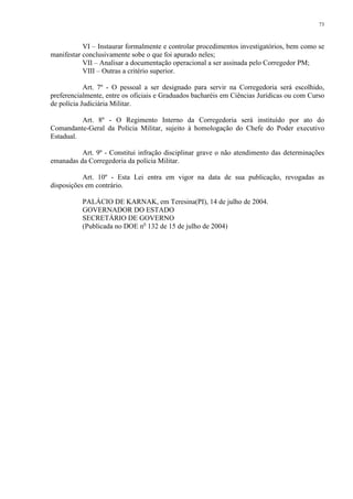 73 
VI – Instaurar formalmente e controlar procedimentos investigatórios, bem como se 
manifestar conclusivamente sobe o que foi apurado neles; 
VII – Analisar a documentação operacional a ser assinada pelo Corregedor PM; 
VIII – Outras a critério superior. 
Art. 7º - O pessoal a ser designado para servir na Corregedoria será escolhido, 
preferencialmente, entre os oficiais e Graduados bacharéis em Ciências Jurídicas ou com Curso 
de polícia Judiciária Militar. 
Art. 8º - O Regimento Interno da Corregedoria será instituído por ato do 
Comandante-Geral da Polícia Militar, sujeito à homologação do Chefe do Poder executivo 
Estadual. 
Art. 9º - Constitui infração disciplinar grave o não atendimento das determinações 
emanadas da Corregedoria da polícia Militar. 
Art. 10º - Esta Lei entra em vigor na data de sua publicação, revogadas as 
disposições em contrário. 
PALÁCIO DE KARNAK, em Teresina(PI), 14 de julho de 2004. 
GOVERNADOR DO ESTADO 
SECRETÁRIO DE GOVERNO 
(Publicada no DOE no 132 de 15 de julho de 2004) 
 