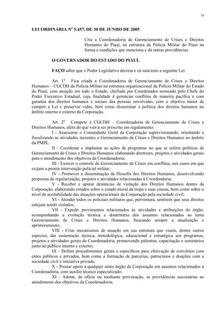 74 
LEI ORDINÁRIA No 5.457, DE 30 DE JUNHO DE 2005 
Cria a Coordenadoria de Gerenciamento de Crises e Direitos 
Humanos do Piauí, na estrutura da Polícia Militar do Piauí na 
forma e condições que menciona e dá outras providências. 
O GOVERNADOR DO ESTADO DO PIAUÍ. 
FAÇO saber que o Poder Legislativo decreta e eu sanciono a seguinte Lei: 
Art. 1o Fica criada a Coordenadoria de Gerenciamento de Crises e Direitos 
Humanos – CGCDH da Polícia Militar na estrutura organizacional da Polícia Militar do Estado 
do Piauí, com atuação em todo o Estado, chefiada por Coordenador nomeado pelo Chefe do 
Poder Executivo Estadual, cuja finalidade é gerenciar conflitos de maneira pacífica e com 
garantia dos direitos humanos e sociais das pessoas envolvidas, com o objetivo maior de 
cumprir a Lei e preservar vidas, bem como disseminar a política dos direitos humanos no 
âmbito interno e externo da Corporação. 
Art. 2o Compete à CGCDH – Coordenadoria de Gerenciamento de Crises e 
Direitos Humanos, além do que vier a ser prescrito em regulamento: 
I - Assessorar o Comandante Geral da Corporação supervisionando, orientando e 
fiscalizando as atividades inerentes o Gerenciamento de Crises e Direitos Humanos no âmbito 
da PMPI; 
II - Coordenar e implantar as ações de programas no que se referir políticas de 
Gerenciamento de Crises e Direitos Humanos elaborando diretrizes, projetos e atividades gerais 
para o atendimento dos objetivos da Coordenadoria; 
III - Exercer o controle do Gerenciamento de Crises em conflitos, nos casos em que 
exijam a pronta intervenção policial militar; 
IV - Promover a disseminação da filosofia dos Direitos Humanos, desenvolvendo 
propostas de regularização, projetos e atividades relacionadas à Coordendoria; 
V - Receber e apurar denúncias de violação dos Direitos Humanos dentro da 
Corporação, elaborando estudos sobre o estado moral da tropa e suas causas, bem como sobre o 
nível de aceitabilidade das atuações operacionais da Corporação pela sociedade civil; 
VI - Atender todos os policiais militares que, porventura, sentirem que seus direitos 
estejam sendo violados; 
VII - Expedir provimentos relacionados às atividades e atribuições do órgão, 
acompanhando a evolução técnica e doutrinária dos assuntos relacionados ao tema 
Gerenciamento de Crises e Direitos Humanos, buscando sempre a atualização e 
aprimoramento; 
VIII - Criar mecanismos de atuação em sua estrutura que visem, dentre outros 
aspectos, dar sustentação técnica, metodológica, educacional e estratégica aos programas, 
projetos e atividades gerais da Coordenadoria, promovendo palestras, capacitação e seminários 
junto ao público interno e externo; 
IX - Definir procedimentos gerais e específicos para efetivação de convênios com 
entes públicos e privados, bem como a formação de parcerias, patrocínios e doações com a 
sociedade civil e iniciativa privada; 
X - Prestar apoio a qualquer outro órgão da Corporação em assuntos relacionados à 
Coordenadoria, com auxílio técnico especializado; 
XI - Adotar, de ofício ou mediante provocação, as providências necessárias ao 
atendimento dos objetivos da Coordenadoria; 
 