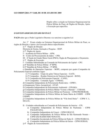 76 
LEI ORDINÁRIA Nº 5.468, DE 18 DE JULHO DE 2005 
Dispõe sobre a criação na Estrutura Organizacional da 
Polícia Militar do Piauí, de Órgãos de Direção, Apoio 
e Execução que especifica. 
O GOVERNADOR DO ESTADO DO PIAUÍ, 
FAÇO saber que o Poder Legislativo Decreta e eu sanciono a seguinte Lei: 
Art. 1o Ficam criados na Estrutura Organizacional da Polícia Militar do Piauí, os 
órgãos de Direção e Apoio e de Execução abaixo especificados: 
§ 1o Órgãos de Direção: 
Diretoria de Ensino, Instrução e Pesquisa – DEIP. 
§ 2o Órgãos de Apoio: 
I – Academia de Polícia Militar – APM; 
II – Centro de Processamento de dados – CPD; 
III – 6ª Seção do Estado Maior Geral (PM/6), Órgão de Planejamento e Orçamento. 
§ 3o Órgãos de Execução: 
I – Unidades Subordinadas ao Comando de Policiamento da Capital – CPC: 
a) 8º Batalhão de Polícia Militar - 8º BPM; 
b) 9º Batalhão de Polícia Militar – 9º BPM; 
c) Batalhão de Operações Especiais – BOPE, composto por quatro Companhia de 
Policiamento Especial conforme segue: 
1) 1ª Companhia – Grupo de ações Táticas Especiais – GATE; 
2) 2ª Companhia – Rondas Ostensivas de Natureza Especial – RONE; 
3) 3ª Companhia de Policiamento Especial – CANIL; 
4) 4ª Companhia – Comando Águia – COMAG; 
d) Companhia Independente de Policiamento Rodoviário – CIPRV; 
e) Grupamento Tático Aeropolicial – GTAP; 
f) Companhia Independente de Policiamento Ambiental – CIPAMA; 
g) Companhia Independente de Polícia Militar “Cosme e Damião” – CODAM; 
h) Companhia Independente de Polícia Militar do Promorar – CIPM PROMORAR; 
i) Companhia Independente de Polícia Militar da Santa Maria da CODIPI – CIPM 
CODIPI; 
j) Companhia Independente de Polícia Militar da “Vila Irmã Dulce” – CIPM V. L. 
DULCE; 
II – Unidades subordinadas ao Comando de Policiamento do Interior – CPI: 
a) Companhia Independente de Polícia Militar de Paulistana – CIPM 
PAULISTANA; 
b) Companhia Independente de Uruçuí – CIPM URUÇUÍ; 
c) Companhia Independente de Polícia Militar de São Raimundo Nonato – 
CIPM SÃO RAIMUNDO NONATO; 
d) Companhia Incorporada da Polícia Militar de Pedro II – CIPM PEDRO II; 
e) Companhia Independente de Polícia Militar de Oeiras – CIPM OEIRAS; 
§ 4o Órgãos de Assessoramento: 
 