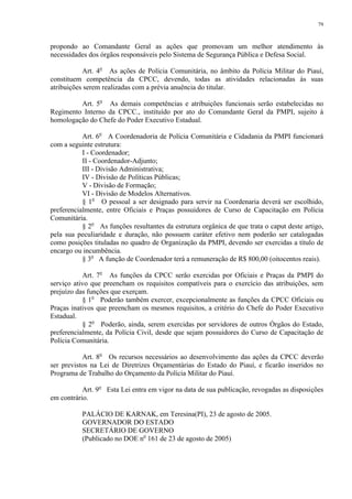 79 
propondo ao Comandante Geral as ações que promovam um melhor atendimento às 
necessidades dos órgãos responsáveis pelo Sistema de Segurança Pública e Defesa Social. 
Art. 4o As ações de Polícia Comunitária, no âmbito da Polícia Militar do Piauí, 
constituem competência da CPCC, devendo, todas as atividades relacionadas às suas 
atribuições serem realizadas com a prévia anuência do titular. 
Art. 5o As demais competências e atribuições funcionais serão estabelecidas no 
Regimento Interno da CPCC., instituído por ato do Comandante Geral da PMPI, sujeito à 
homologação do Chefe do Poder Executivo Estadual. 
Art. 6o A Coordenadoria de Polícia Comunitária e Cidadania da PMPI funcionará 
com a seguinte estrutura: 
I - Coordenador; 
II - Coordenador-Adjunto; 
III - Divisão Administrativa; 
IV - Divisão de Políticas Públicas; 
V - Divisão de Formação; 
VI - Divisão de Modelos Alternativos. 
§ 1o O pessoal a ser designado para servir na Coordenaria deverá ser escolhido, 
preferencialmente, entre Oficiais e Praças possuidores de Curso de Capacitação em Polícia 
Comunitária. 
§ 2o As funções resultantes da estrutura orgânica de que trata o caput deste artigo, 
pela sua peculiaridade e duração, não possuem caráter efetivo nem poderão ser catalogadas 
como posições tituladas no quadro de Organização da PMPI, devendo ser exercidas a título de 
encargo ou incumbência. 
§ 3o A função de Coordenador terá a remuneração de R$ 800,00 (oitocentos reais). 
Art. 7o As funções da CPCC serão exercidas por Oficiais e Praças da PMPI do 
serviço ativo que preencham os requisitos compatíveis para o exercício das atribuições, sem 
prejuízo das funções que exerçam. 
§ 1o Poderão também exercer, excepcionalmente as funções da CPCC Oficiais ou 
Praças inativos que preencham os mesmos requisitos, a critério do Chefe do Poder Executivo 
Estadual. 
§ 2o Poderão, ainda, serem exercidas por servidores de outros Órgãos do Estado, 
preferencialmente, da Polícia Civil, desde que sejam possuidores do Curso de Capacitação de 
Polícia Comunitária. 
Art. 8o Os recursos necessários ao desenvolvimento das ações da CPCC deverão 
ser previstos na Lei de Diretrizes Orçamentárias do Estado do Piauí, e ficarão inseridos no 
Programa de Trabalho do Orçamento da Polícia Militar do Piauí. 
Art. 9o Esta Lei entra em vigor na data de sua publicação, revogadas as disposições 
em contrário. 
PALÁCIO DE KARNAK, em Teresina(PI), 23 de agosto de 2005. 
GOVERNADOR DO ESTADO 
SECRETÁRIO DE GOVERNO 
(Publicado no DOE no 161 de 23 de agosto de 2005) 
 