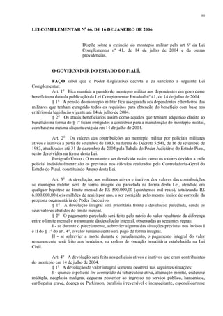 80 
LEI COMPLEMENTAR No 66, DE 16 DE JANEIRO DE 2006 
Dispõe sobre a extinção do montepio militar pelo art 6º da Lei 
Complementar nº 41, de 14 de julho de 2004 e dá outras 
providências. 
O GOVERNADOR DO ESTADO DO PIAUÍ, 
FAÇO saber que o Poder Legislativo decreta e eu sanciono a seguinte Lei 
Complementar: 
Art. 1o Fica mantida a pensão do montepio militar aos dependentes em gozo desse 
benefício na data da publicação da Lei Complementar Estadual nº 41, de 14 de julho de 2004. 
§ 1o A pensão do montepio militar fica assegurada aos dependentes e herdeiros dos 
militares que tenham cumprido todos os requisitos para obtenção do benefício com base nos 
critérios da legislação vigente até 14 de julho de 2004. 
§ 2o Os atuais beneficiários assim como aqueles que tenham adquirido direito ao 
benefício na forma do § 1º ficam obrigados a contribuir para a manutenção do montepio militar, 
com base na mesma alíquota exigida em 14 de julho de 2004. 
Art. 2o Os valores das contribuições ao montepio militar por policiais militares 
ativos e inativos a partir de setembro de 1983, na forma do Decreto 5.541, de 16 de setembro de 
1983, atualizados até 31 de dezembro de 2004 pela Tabela do Poder Judiciário do Estado Piauí, 
serão devolvidos na forma desta Lei. 
Parágrafo Único - O montante a ser devolvido assim como os valores devidos a cada 
policial individualmente são os previstos nos cálculos realizados pela Controladoria-Geral do 
Estado do Piauí, constituindo Anexo desta Lei. 
Art. 3o A devolução, aos militares ativos e inativos dos valores das contribuições 
ao montepio militar, será de forma integral ou parcelada na forma desta Lei, atendido em 
qualquer hipótese ao limite mensal de R$ 500.000,00 (quinhentos mil reais), totalizando R$ 
6.000.000,00 (seis milhões de reais) por ano, a ser corrigido pelo mesmo índice de correção da 
proposta orçamentária do Poder Executivo. 
§ 1o A devolução integral será prioritária frente à devolução parcelada, sendo os 
seus valores abatidos do limite mensal. 
§ 2o O pagamento parcelado será feito pelo rateio do valor resultante da diferença 
entre o limite mensal e o montante da devolução integral, observadas as seguintes regras: 
I - se durante o parcelamento, sobrevier alguma das situações previstas nos incisos I 
e II do § 1° do art. 4°, o valor remanescente será pago de forma integral. 
II - se sobrevier a morte durante o parcelamento, o pagamento integral do valor 
remanescente será feito aos herdeiros, na ordem de vocação hereditária estabelecida na Lei 
Civil. 
Art. 4o A devolução será feita aos policiais ativos e inativos que eram contribuintes 
do montepio em 14 de julho de 2004. 
§ 1o A devolução do valor integral somente ocorrerá nas seguintes situações: 
I - quando o policial for acometido de tuberculose ativa, alienação mental, esclerose 
múltipla, neoplasia maligna, cegueira posterior ao ingresso no serviço público, hanseníase, 
cardiopatia grave, doença de Parkinson, paralisia irreversível e incapacitante, espondiloartrose 
 