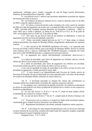 81 
arquilosante, nefropatia grave, estados avançados do mal de Paget (osteíte deformante), 
Síndrome de Imunodeficiência Adquirida – AIDS; 
II - aos policiais ativos e inativos que possuírem dependente acometido por alguma 
das doenças previstas no inciso I; 
III - aos herdeiros de policiais militares ativos e inativos falecidos entre 15 de julho 
de 2004 e a data de vigência desta Lei. 
§ 2o Os valores a serem devolvidos serão corrigidos mês a mês a partir de setembro 
de 2004 até a data do pagamento, de acordo com a variação do Índice de Preços ao Consumidor 
– INPC, calculado pela Fundação Instituto Brasileiro de Geografia e Estatística – IBGE ou 
outro índice que o venha a substituir, na forma do art. 29-B da Lei 8.213, de 24 de julho de 
1991, acrescentado pela Lei 10.887, de 18 de julho de 2004. 
§ 3o Nos casos em que houver mais de um herdeiro ou dependente, o rateio do 
pagamento será feito na forma da legislação específica. 
§ 4o Finda a devolução integral prevista nos §§ 1° e 2° deste artigo, os demais 
militares perceberão a devolução do Montepio Militar, integralmente, obedecendo aos seguintes 
critérios: 
I - o valor mensal de R$ 500.000,00 (quinhentos mil reais), a ser repassado pelo 
Governo do Estado à Polícia Militar, para a devolução do Montepio Militar, deverá ser rateado 
entre militares ativos e inativos, totalizando R$ 250.000,00 (duzentos e cinqüenta mil reais) 
para ativos e R$ 250.000,00 (duzentos e cinqüenta mil reais) para inativos; 
II - no pagamento dos valores individualmente considerados observar-se-á o 
seguinte: 
a) a ordem de prioridade, para início do pagamento aos militares inativos, será do 
militar que detiver maior tempo de inatividade; 
b) a ordem de prioridade, para início do pagamento aos militares em atividade, 
iniciará pelo militar que detiver maior tempo de efetivo serviço na ativa; 
c) em caso de igualdade do tempo de inatividade ou de efetivo serviço na ativa, terá 
prioridade no pagamento o militar que detiver maior idade. 
§ 5o O valor mensal a ser disponibilizado pelo Governo do Estado, através da 
Secretaria de Fazenda, deverá ser depositado em conta específica para o fim único de devolução 
aos credores do Montepio Militar constantes do Anexo desta Lei. 
Art. 5o A devolução parcelada ou integral dos valores das contribuições ao 
montepio militar fica condicionada a satisfação dos seguintes requisitos mínimos: 
I - em qualquer caso, a declaração de quitação da dívida e de renúncia ou desistência 
do direito de ação judicial com firma reconhecida do policial ativo e inativo ou dos respectivos 
herdeiros ou dependentes; 
II - no caso dos incisos I e II do § 1° do art. 4°, laudo de junta médica oficial, 
acompanhado dos respectivos exames e laudos; 
III - no caso do inciso III do § 1° do art. 4°, comprovação de direito à herança e do 
óbito. 
§ 1o Os processos com os exames e os respectivos laudos terão tramitação sigilosa, 
constituindo grave violação de dever funcional a sua inobservância. 
§ 2o Regulamento disciplinará a devolução, podendo estabelecer outros requisitos. 
Art. 6o A devolução do valor integral disciplinada por esta Lei deverá ser efetivada 
no prazo máximo de noventa dias, contados da comprovação dos requisitos exigidos, respeitado 
o limite financeiro mensal estipulado nesta Lei. 
Parágrafo Único - V E T A D O. 
 