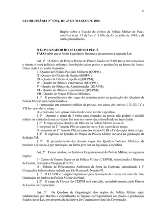 83 
LEI ORDINÁRIA No 5.552, DE 23 DE MARÇO DE 2006 
Dispõe sobre a fixação do efetivo da Polícia Militar do Piauí, 
modifica o art. 17 da Lei n° 3.936, de 03 de julho de 1984, e dá 
outras providências. 
O GOVERNADOR DO ESTADO DO PIAUÍ, 
FAÇO saber que o Poder Legislativo Decreta e eu sanciono a seguinte Lei: 
Art. 1o O efetivo da Polícia Militar do Piauí é fixado em 9.888 (nove mil oitocentos 
e oitenta e oito) policiais militares, distribuídos pelos postos e graduações na forma do Anexo 
Único desta Lei, assim dispostos: 
I - Quadro de Oficiais Policiais Militares (QOPM); 
II - Quadro de Oficiais da Saúde (QOSPM); 
III - Quadro de Oficiais Capelães (QOCPM); 
IV - Quadro de Oficiais Veterinários (QOVPM); 
V - Quadro de Oficiais da Administração (QOAPM); 
VI - Quadro de Oficiais Especialistas (QOEPM); 
VII - Quadro de Praças Policiais Militares. 
§ 1o O preenchimento das vagas do primeiro posto ou graduação dos Quadros da 
Polícia Militar será condicionado à: 
I - aprovação em concurso público de provas, nos casos dos incisos I, II, III, IV e 
VII do caput deste artigo; 
II - conclusão com aproveitamento de curso militar específico. 
§ 2o Durante o prazo de 3 (três) anos contados da posse, não poderá o policial 
militar ser afastado da sua atividade fim nem ser removido, redistribuído ou transferido. 
§ 3o O ingresso nos Quadros de Oficiais da Polícia Militar dar-se-á: 
I - no posto de 2º Tenente PM, no caso do inciso I do caput deste artigo; 
II - no posto de 1º Tenente PM, no caso dos incisos II, III e IV do caput deste artigo. 
§ 4o O ingresso no Quadro de Praças da Polícia Militar dar-se-á na graduação de 
Soldado PM. 
§ 5o O preenchimento das demais vagas dos Quadros Policiais Militares da 
presente Lei dar-se-á por promoção, na forma prevista na legislação específica. 
Art. 2o Ficam criados, na Estrutura Organizacional da Polícia Militar, os seguintes 
órgãos: 
I - Centro de Ensino Superior da Polícia Militar (CESPM), subordinado à Diretoria 
de Ensino, Instrução e Pesquisa (DEIP); 
II - Pelotão de Policiamento Ambiental da Serra da Capivara, subordinado à 7ª 
Companhia Independente sediada em São Raimundo Nonato-PI. 
§ 1o O CESPM é o órgão responsável pela realização de Cursos em nível de Pós- 
Graduação no âmbito da Polícia Militar do Piauí. 
§ 2o O cargo de Diretor do CESPM será exercido, cumulativamente, pelo Diretor 
de Ensino da Corporação. 
Art. 3o Os Quadros de Organização dos órgãos da Polícia Militar serão 
estabelecidos por Decreto e especificarão as funções correspondentes aos postos e graduações 
fixados nesta Lei, por proposta de iniciativa do Comandante Geral da Corporação. 
 