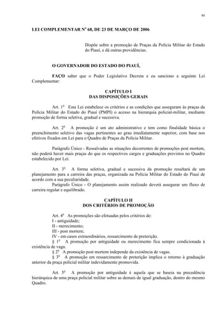 88 
LEI COMPLEMENTAR No 68, DE 23 DE MARÇO DE 2006 
Dispõe sobre a promoção de Praças da Polícia Militar do Estado 
do Piauí, e dá outras providências. 
O GOVERNADOR DO ESTADO DO PIAUÍ, 
FAÇO saber que o Poder Legislativo Decreta e eu sanciono a seguinte Lei 
Complementar: 
CAPÍTULO I 
DAS DISPOSIÇÕES GERAIS 
Art. 1o Esta Lei estabelece os critérios e as condições que asseguram às praças da 
Polícia Militar do Estado do Piauí (PMPI) o acesso na hierarquia policial-militar, mediante 
promoção de forma seletiva, gradual e sucessiva. 
Art. 2o A promoção é um ato administrativo e tem como finalidade básica o 
preenchimento seletivo das vagas pertinentes ao grau imediatamente superior, com base nos 
efetivos fixados em Lei para o Quadro de Praças da Polícia Militar. 
Parágrafo Único - Ressalvadas as situações decorrentes de promoções post mortem, 
não poderá haver mais praças do que os respectivos cargos e graduações previstos no Quadro 
estabelecido por Lei. 
Art. 3o A forma seletiva, gradual e sucessiva da promoção resultará de um 
planejamento para a carreira das praças, organizada na Polícia Militar do Estado do Piauí de 
acordo com a sua peculiaridade. 
Parágrafo Único - O planejamento assim realizado deverá assegurar um fluxo de 
carreira regular e equilibrado. 
CAPÍTULO II 
DOS CRITÉRIOS DE PROMOÇÃO 
Art. 4o As promoções são efetuadas pelos critérios de: 
I - antiguidade; 
II - merecimento; 
III - post mortem; 
IV - em casos extraordinários, ressarcimento de preterição. 
§ 1o A promoção por antiguidade ou merecimento fica sempre condicionada à 
existência de vaga. 
§ 2o A promoção post mortem independe da existência de vagas. 
§ 3o A promoção em ressarcimento de preterição implica o retorno à graduação 
anterior da praça policial militar indevidamente promovida. 
Art. 5o A promoção por antiguidade é aquela que se baseia na precedência 
hierárquica de uma praça policial militar sobre as demais de igual graduação, dentro do mesmo 
Quadro. 
 