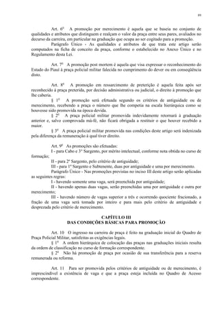 89 
Art. 6o A promoção por merecimento é aquela que se baseia no conjunto de 
qualidades e atributos que distinguem e realçam o valor da praça entre seus pares, avaliados no 
decurso da carreira, em particular na graduação que ocupa ao ser cogitado para a promoção. 
Parágrafo Único - As qualidades e atributos de que trata este artigo serão 
computados na ficha de conceito da praça, conforme o estabelecido no Anexo Único e no 
Regulamento desta Lei. 
Art. 7o A promoção post mortem é aquela que visa expressar o reconhecimento do 
Estado do Piauí à praça policial militar falecida no cumprimento do dever ou em conseqüência 
disto. 
Art. 8o A promoção em ressarcimento de preterição é aquela feita após ser 
reconhecido à praça preterida, por decisão administrativa ou judicial, o direito à promoção que 
lhe caberia. 
§ 1o A promoção será efetuada segundo os critérios de antiguidade ou de 
merecimento, recebendo a praça o número que lhe competia na escala hierárquica como se 
houvesse sido promovida na época devida. 
§ 2o A praça policial militar promovida indevidamente retornará à graduação 
anterior e, salvo comprovada má-fé, não ficará obrigada a restituir o que houver recebido a 
maior. 
§ 3o A praça policial militar promovida nas condições deste artigo será indenizada 
pela diferença da remuneração à qual tiver direito. 
Art. 9o As promoções são efetuadas: 
I - para Cabo e 3° Sargento, por mérito intelectual, conforme nota obtida no curso de 
formação; 
II - para 2º Sargento, pelo critério de antiguidade; 
III - para 1º Sargento e Subtenente, duas por antiguidade e uma por merecimento. 
Parágrafo Único - Nas promoções previstas no inciso III deste artigo serão aplicadas 
as seguintes regras: 
I - havendo somente uma vaga, será preenchida por antiguidade; 
II - havendo apenas duas vagas, serão preenchidas uma por antiguidade e outra por 
merecimento; 
III - havendo número de vagas superior a três e ocorrendo quociente fracionado, a 
fração de uma vaga será tomada por inteiro e para mais pelo critério de antiguidade e 
desprezada pelo critério de merecimento. 
CAPÍTULO III 
DAS CONDIÇÕES BÁSICAS PARA PROMOÇÃO 
Art. 10 O ingresso na carreira de praça é feito na graduação inicial do Quadro de 
Praça Policial Militar, satisfeitas as exigências legais. 
§ 1o A ordem hierárquica de colocação das praças nas graduações iniciais resulta 
da ordem de classificação no curso de formação correspondente. 
§ 2o Não há promoção de praça por ocasião de sua transferência para a reserva 
remunerada ou reforma. 
Art. 11 Para ser promovida pelos critérios de antiguidade ou de merecimento, é 
imprescindível a existência de vaga e que a praça esteja incluída no Quadro de Acesso 
correspondente. 
 