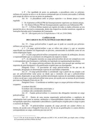 9 
§ 4º - Em igualdade de posto ou graduação, a precedência entre os policiais-militares 
de carreira na ativa e os da reserva remunerada que as tiverem convocados é definida 
pelo tempo de efetivo serviço no posto ou graduação. 
Art. 16 – A precedência entre as praças especiais e as demais praças é assim 
regulada: 
I – Os Aspirantes-a-Oficial PM são hierarquicamente superiores aos demais praças; 
II – Os Alunos-Oficiais PM são hierarquicamente superiores aos Subtenentes PM. 
Art. 17 – A Polícia Militar manterá um registro de todos os dados referentes ao seu 
pessoal da ativa e da reserva remunerada, dentro das respectivas escalas numéricas, segundo as 
instruções baixadas pelo Comandante da Corporação. 
Art. 18 – (Revogado pela Lei Complementar nº 68, de 23/03/2006). 
CAPÍTULO III 
DO CARGO E DA FUNÇÃO POLICIAIS-MILITARES 
Art. 19 – Cargo policial-militar é aquele que só pode ser exercido por policiais-militares 
em serviço ativo. 
§ 1º - O cargo policial-militar a que se refere este artigo é o que se encontra 
especificado nos Quadros de Organização ou previsto, caracterizado ou definido como tal em 
outras disposições legais. 
§ 2º - A cada cargo policial-militar corresponde um conjunto de atribuições, deveres 
e responsabilidade que se constituem em obrigações do respectivo titular. 
§ 3º - As obrigações inerentes ao cargo policial-militar devem ser compatíveis com 
o correspondente grau hierárquico e definidas em legislação ou regulamentação peculiares. 
Art. 20 – Os cargos policiais-militares são providos com pessoal que satisfaça aos 
requisitos de grau hierárquico e de qualificação exigidos para seu desempenho. 
Parágrafo Único – O provimento do cargo policial-militar se faz por ato de 
nomeação, designação ou determinação expressa de autoridade competente. 
Art. 21 – O cargo policial-militar é considerado vago a partir de sua criação e até 
que um policial-militar tome posse ou desde que o momento em que o policial-militar 
exonerado, dispensado ou que tenha recebido determinação expressa de autoridade competente, 
o deixe ou até que o outro policial-militar tome posse, de acordo com as normas de provimento 
previstas no Parágrafo Único do art. 20. 
Parágrafo Único – Consideram-se também vagos os cargos policiais-militares cujos 
ocupantes: 
a) tenham falecido; 
b) tenham sido considerados extraviados; e 
c) tenham sido considerados desertores. 
Art. 22 – Função policial-militar é o exercício das obrigações inerentes ao cargo 
policial-militar. 
Art. 23 – Dentro de uma mesma organização policial-militar, a seqüência de 
substituições bem como as normas, atribuições e responsabilidades relativas, são estabelecidas 
na legislação específica, respeitadas a precedência e qualificações exigidas para o cargo ou para 
o exercício da função. 
Art. 24 – O policial-militar ocupante do cargo provido em caráter efetivo ou 
interno, de acordo com o Parágrafo Único do art. 20, faz jus às gratificações e a outros direitos 
correspondentes ao cargo, conforme previsto em lei.5 
5 Lei nº 3.728, de 10 de fevereiro de 2004, publicada em DOE nº 041, de 04.03.2004, que dispõe sobre o Código 
de Vencimentos da Polícia Militar do Piauí. 
 