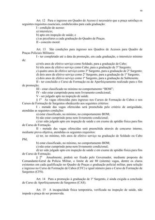 90 
Art. 12 Para o ingresso em Quadro de Acesso é necessário que a praça satisfaça os 
seguintes requisitos essenciais, estabelecidos para cada graduação: 
I - condição de acesso: 
a) interstício; 
b) apto em inspeção de saúde; e 
c) as peculiares a cada graduação do Quadro de Praças. 
II - conceito moral. 
Art. 13 São condições para ingresso nos Quadros de Acessos para Quadro de 
Praças Policiais Militares: 
I - ter completado até a data da promoção, em cada graduação, o interstício mínimo 
de: 
a) três anos de efetivo serviço como Soldado, para a graduação de Cabo; 
b) três anos de efetivo serviço como Cabo, para a graduação de 3º Sargento; 
c) quatro anos de efetivo serviço como 3º Sargento, para a graduação de 2º Sargento; 
d) dois anos de efetivo serviço como 2º Sargento, para a graduação de 1º Sargento; 
e) dois anos de efetivo serviço como 1º Sargento, para a graduação de Subtenente. 
II - ter concluído o Curso de Formação ou de Aperfeiçoamento realizado para o fim 
de promoção; 
III - estar classificado no mínimo no comportamento “BOM”; 
IV - não estar cumprindo pena nem livramento condicional; 
V - ser julgado apto na inspeção de saúde. 
§ 1o As vagas oferecidas para ingresso nos Cursos de Formação de Cabos e nos 
Cursos de Formação de Sargentos obedecerão aos seguintes critérios: 
I - metade das vagas oferecidas será preenchida pelo critério de antiguidade, 
atendidas as seguintes condições: 
a) estar classificado, no mínimo, no comportamento BOM; 
b) não estar cumprindo pena nem livramento condicional; 
c) ter sido julgado apto em inspeção de saúde e em exame de aptidão física para fins 
de Curso de Formação. 
II - metade das vagas oferecidas será preenchida através de concurso interno, 
mediante prova objetiva, atendidas os seguintes requisitos: 
a) ter, no mínimo, três anos de efetivo serviço na graduação de Soldado ou Cabo 
PM; 
b) estar classificado, no mínimo, no comportamento BOM; 
c) não estar cumprindo pena nem livramento condicional; 
d) ter sido julgado apto em inspeção de saúde e em exame de aptidão física para fins 
de Curso de Formação. 
§ 2o Anualmente, poderá ser fixado pelo Governador, mediante proposta do 
Comandante-Geral da Polícia Militar, o limite de até 80 (oitenta) vagas, dentre os claros 
existentes em cada qualificação no Quadro de Praças e graduação policial militar, para seleção 
e ingresso no Curso de Formação de Cabos (CFC) e igual número para o Curso de Formação de 
Sargentos (CFS). 
Art. 14 Para a promoção à graduação de 1º Sargento, é ainda exigida a conclusão 
de Curso de Aperfeiçoamento de Sargentos (CAS). 
Art. 15 A incapacidade física temporária, verificada na inspeção de saúde, não 
impede a praça de ser promovida. 
 