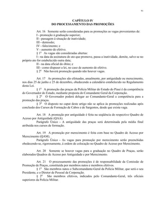 91 
CAPÍTULO IV 
DO PROCESSAMENTO DAS PROMOÇÕES 
Art. 16 Somente serão consideradas para as promoções as vagas provenientes de: 
I - promoção à graduação superior; 
II - passagem à situação de inatividade; 
III - demissão; 
IV - falecimento; e 
V - aumento de efetivo. 
§ 1o As vagas são consideradas abertas: 
I - na data da assinatura do ato que promove, passa a inatividade, demite, salvo se no 
próprio ato for estabelecido outra data; 
II - na data oficial do óbito; e 
III - como dispuser a lei, no caso de aumento de efetivo. 
§ 2o Não haverá promoção quando não houver vagas. 
Art. 17 As promoções são efetuadas, anualmente, por antiguidade ou merecimento, 
nos dias 25 de junho e 25 de dezembro, obedecendo a calendário estabelecido no Regulamento 
desta Lei. 
§ 1o A promoção das praças da Polícia Militar do Estado do Piauí é da competência 
do Governador do Estado, mediante proposta do Comandante Geral da Corporação. 
§ 2o O Governador poderá delegar ao Comandante-Geral a competência para a 
promoção das praças. 
§ 3o O disposto no caput deste artigo não se aplica às promoções realizadas após 
conclusão dos Cursos de Formação de Cabos e de Sargentos, desde que exista vaga. 
Art. 18 A promoção por antiguidade é feita na seqüência do respectivo Quadro de 
Acesso por Antiguidade (QAA). 
Parágrafo Único - A antiguidade das praças será determinada pela média final 
atribuída nos cursos de formação. 
Art. 19 A promoção por merecimento é feita com base no Quadro de Acesso por 
Merecimento (QAM). 
Parágrafo Único - As vagas para promoção por merecimento serão preenchidas 
obedecendo-se, rigorosamente, à ordem de colocação no Quadro de Acesso por Merecimento. 
Art. 20 Somente se houver vagas para a graduação no Quadro de Praças, serão 
elaborados Quadros de Acesso por Antiguidade e por Merecimento. 
Art. 21 O processamento das promoções é de responsabilidade da Comissão de 
Promoção de Praças, constituída por membros natos e membros efetivos. 
§ 1o São membros natos o Subcomandante-Geral da Polícia Militar, que será o seu 
Presidente, e o Diretor de Pessoal da Corporação. 
§ 2o São membros efetivos, indicados pelo Comandante-Geral, três oficiais 
superiores da Polícia Militar. 
 
