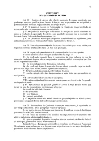 92 
CAPÍTULO V 
DOS QUADROS DE ACESSO 
Art. 22 Quadros de Acesso são relações nominais de praças organizados por 
graduações, em cada qualificação no Quadro de Praças, para as promoções por antiguidade e 
por merecimento, previstas, respectivamente, nos artigos 5º e 6º. 
§ 1o O Quadro de Acesso por Antiguidade é a relação das praças habilitadas ao 
acesso, colocadas em ordem decrescente de antiguidade. 
§ 2o O Quadro de Acesso por Merecimento é a relação das praças habilitadas ao 
acesso e resultante da apreciação do mérito e das qualidades exigidas para a promoção, na 
forma do Anexo Único e do Regulamento desta Lei. 
§ 3o Os Quadros de Acesso por Antiguidade e Merecimento são organizados, para 
cada data de promoção, na forma estabelecida na regulamentação desta Lei. 
Art. 23 Para o ingresso em Quadro de Acesso é necessário que a praça satisfaça os 
requisitos essenciais estabelecidos nesta Lei para cada graduação. 
Art. 24 A praça não poderá constar de qualquer Quadro de Acesso quando: 
I - deixar de satisfazer as condições estabelecidas no artigo 13; 
II - for condenada, enquanto durar o cumprimento da pena, inclusive no caso de 
suspensão condicional da pena, não se computando o tempo acrescido à pena original para fins 
de sua suspensão condicional; 
III - for licenciada para tratar de interesse particular; 
IV - for condenada à pena de suspensão do exercício da graduação, cargo ou função 
prevista no Código Penal Militar, durante o prazo dessa suspensão; 
V - for considerada desaparecida, extraviada ou desertor; 
VI - venha a atingir, até a data das promoções, a idade limite para permanência no 
serviço ativo; 
VII - estiver submetida a Conselho de Disciplina; 
VIII - seja considerada definitivamente incapaz para o serviço ativo da Corporação 
em inspeção de saúde. 
§ 1o Será excluída de qualquer Quadro de Acesso a praça policial militar que 
incidir em uma das circunstâncias previstas neste artigo ou: 
I - for nele incluída indevidamente; 
II - for promovida; 
III - tiver falecido; 
IV - passar à inatividade. 
§ 2o O policial militar não poderá constar de qualquer Quadro de Acesso quando 
processado o seu pedido formal de transferência para a inatividade. 
Art. 25 Será excluída do Quadro de Acesso por merecimento, já organizado, ou 
dele não poderá constar a praça que agregar ou estiver agregada: 
I - por motivo de gozo de licença para tratamento de saúde de pessoa da família por 
prazo superior a 06 (seis) meses contínuos; 
II - em virtude de encontrar-se no exercício de cargo público civil temporário não 
eletivo, inclusive na administração indireta; ou 
III - por ter passado à disposição de órgãos federais, estaduais, do Distrito Federal 
ou municipais, para exercer função de natureza civil. 
Parágrafo Único - Para poder ser incluído ou reincluído nos Quadros de Acesso por 
Merecimento, a praça abrangida pelo disposto neste artigo deve reverter ao respectivo Quadro, 
pelo menos trinta dias antes da data da promoção. 
 