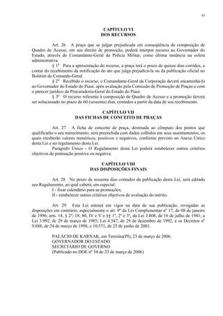 93 
CAPÍTULO VI 
DOS RECURSOS 
Art. 26 A praça que se julgar prejudicada em conseqüência de composição de 
Quadro de Acesso, em seu direito de promoção, poderá interpor recurso ao Governador do 
Estado, através do Comandante-Geral da Polícia Militar, como última instância na esfera 
administrativa. 
§ 1o Para a apresentação do recurso, a praça terá o prazo de quinze dias corridos, a 
contar do recebimento da notificação do ato que julga prejudicá-la ou da publicação oficial no 
Boletim do Comando-Geral. 
§ 2o Recebido o recurso, o Comandante-Geral da Corporação deverá encaminhá-lo 
ao Governador do Estado do Piauí, após avaliação pela Comissão de Promoção de Praças e com 
o parecer jurídico da Procuradoria-Geral do Estado do Piauí. 
§ 3o O recurso referente à composição de Quadro de Acesso e a promoção deverá 
ser solucionado no prazo de 60 (sessenta) dias, contados a partir da data de seu recebimento. 
CAPÍTULO VII 
DAS FICHAS DE CONCEITO DE PRAÇAS 
Art. 27 A ficha de conceito de praça, destinada ao cômputo dos pontos que 
qualificarão o seu merecimento, será preenchida com dados colhidos em seus assentamentos, os 
quais receberão valores numéricos, positivos e negativos, conforme previsto no Anexo Único 
desta Lei e no regulamento desta Lei. 
Parágrafo Único - O Regulamento desta Lei poderá estabelecer outros critérios 
objetivos de pontuação positiva ou negativa. 
CAPÍTULO VIII 
DAS DISPOSIÇÕES FINAIS 
Art. 28 No prazo de sessenta dias contados da publicação desta Lei, será editado 
seu Regulamento, ao qual caberá, em especial: 
I - fixar calendário para as promoções; 
II - estabelecer outros critérios objetivos de avaliação do mérito. 
Art. 29 Esta Lei entrará em vigor na data de sua publicação, revogadas as 
disposições em contrário, especialmente o art. 9º da Lei Complementar nº 17, de 08 de janeiro 
de 1996; arts. 14, § 2º; 18; 80, IV e V e §§ 1º, 2º e 3º, da Lei 3.808, de 16 de julho de 1981; a 
Lei 3.992, de 29 de março de 1985; Lei 4.547, de 29 de dezembro de 1992, e os Decretos nº 
9.888, de 24 de março de 1998; e 10.571, de 25 de junho de 2001. 
PALÁCIO DE KARNAK, em Teresina(PI), 23 de março de 2006. 
GOVERNADOR DO ESTADO 
SECRETÁRIO DE GOVERNO 
(Publicado no DOE no 54 de 23 de março de 2006) 
 