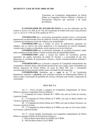 95 
DECRETO Nº 11.018, DE 20 DE ABRIL DE 2003 
Transforma em Companhias Independentes de Polícia 
Militar as Companhias Policiais Militares e Pelotões de 
Policiamento Ostensivo que menciona e dá outras 
providências. 
O GOVERNADOR DO ESTADO DO PIAUÍ, no uso das atribuições que lhe 
confere os incisos VI e XIII, do art. 102, da Constituição do Estado, bem como o que preceitua 
o art. 61, da Lei nº 3.529, de 20 de outubro de 1977, e 
CONSIERANDO que o crescimento demográfico permitiu elevar a concentração 
populacional em determinadas áreas da cidade de Teresina, Capital do estado, culminando com 
o aumento dos fenômenos sociais da violência e da criminalidade; 
CONSIDERANDO que o Estado, no dever de proporcionar segurança aos 
cidadãos, tem ee valer-se dos meios disponíveis e de mecanismos de controle adequados, 
visando conter e manter os indicadores sociais negativos em níveis toleráveis; 
CONSIDERANDO que as prementes demandas da sociedade teresinense impõe 
ações imediatas do Poder Público visando a manutenção da tranqüilidade pública; 
CONSIDERANDO, ainda, o avanço dos índices de ocorrências policiais 
registrados em regiões específicas da cidade de Teresina e a necessidade de dar mais 
dinamismo às atividades de policiamento ostensivo, missão constitucionalmente atribuída à 
Polícia Militar; 
CONSIDERANDO que a elevação à categoria de Companhias Independentes das 
Companhias e Pelotões abaixo especificados permitirá que esses órgãos sejam comandados por 
Oficiais Superiores da Polícia Militar, do posto de Major PM, com a conseqüente 
movimentação de mais policiais militares para a atividade-fim da Corporação; 
CONSIDERANDO, finalmente, que o caput do art. 37 da Constituição 
Republicana estabelece a eficiência como princípio norteador da Administração Pública, de 
forma a impor a persecução da qualidade dos serviços colocados, pelo Estado, à disposição da 
comunidade, 
D E C R E T A: 
Art. 1º - Ficam elevadas à categoria de Companhias Independentes de Polícia 
Militar as seguintes Companhias Policiais Militares: 
I – Companhia de Cosme e Damião do 1º BPM, com sede no Centro de Teresina, 
Capital do Estado; 
II – 2ª Companhia de Polícia Militar do 5º BPM, com sede no Bairro Satélite, em 
Teresina, Capital do Estado; 
III – 2ª Companhia de Polícia Militar do 6º BPM, com sede no Bairro Promorar, em 
Teresina, Capital do Estado; 
IV – 2ª Companhia de Polícia Militar do 8º BPM, com sede na Vila Carlos Falcão, 
em Teresina, Capital do Estado. 
Art. 2º - Ficam também transformados em Companhias Independentes de Polícia 
Militar os seguintes Pelotões de Policiamento Ostensivo: 
I – PPO do Bairro Santa Maria da CODIPI, do 9º BPM; 
II – PPO do Bairro Santa Fé, do 6º BPM. 
 