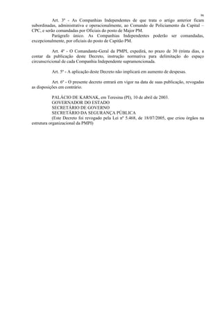 96 
Art. 3º - As Companhias Independentes de que trata o artigo anterior ficam 
subordinadas, administrativa e operacionalmente, ao Comando de Policiamento da Capital – 
CPC, e serão comandadas por Oficiais do posto de Major PM. 
Parágrafo único. As Companhias Independentes poderão ser comandadas, 
excepcionalmente, por oficiais do posto de Capitão PM. 
Art. 4º - O Comandante-Geral da PMPI, expedirá, no prazo de 30 (trinta dias, a 
contar da publicação deste Decreto, instrução normativa para delimitação do espaço 
circunscricional de cada Companhia Independente supramencionada. 
Art. 5º - A aplicação deste Decreto não implicará em aumento de despesas. 
Art. 6º - O presente decreto entrará em vigor na data de suas publicação, revogadas 
as disposições em contrário. 
PALÁCIO DE KARNAK, em Teresina (PI), 10 de abril de 2003. 
GOVERNADOR DO ESTADO 
SECRETÁRIO DE GOVERNO 
SECRETÁRIO DA SEGURANÇA PÚBLICA 
(Este Decreto foi revogado pela Lei nº 5.468, de 18/07/2005, que criou órgãos na 
estrutura organizacional da PMPI) 
 