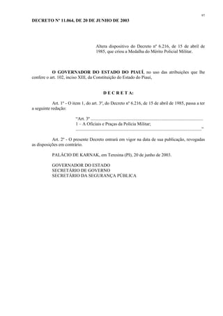 97 
DECRETO Nº 11.064, DE 20 DE JUNHO DE 2003 
Altera dispositivo do Decreto nº 6.216, de 15 de abril de 
1985, que criou a Medalha do Mérito Policial Militar. 
O GOVERNADOR DO ESTADO DO PIAUÍ, no uso das atribuições que lhe 
confere o art. 102, inciso XIII, da Constituição do Estado do Piauí, 
D E C R E T A: 
Art. 1º - O item 1, do art. 3º, do Decreto nº 6.216, de 15 de abril de 1985, passa a ter 
a seguinte redação: 
“Art. 3º .................................................................................................... 
1 – A Oficiais e Praças da Polícia Militar; 
................................................................................................................” 
Art. 2º - O presente Decreto entrará em vigor na data de sua publicação, revogadas 
as disposições em contrário. 
PALÁCIO DE KARNAK, em Teresina (PI), 20 de junho de 2003. 
GOVERNADOR DO ESTADO 
SECRETÁRIO DE GOVERNO 
SECRETÁRIO DA SEGURANÇA PÚBLICA 
 