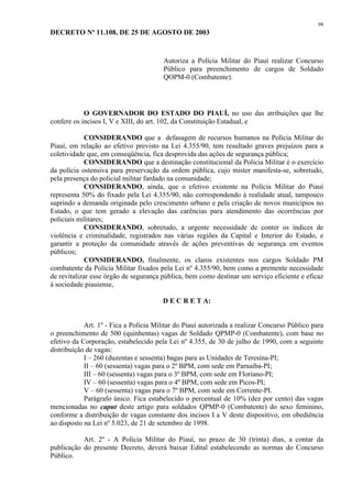 98 
DECRETO Nº 11.108, DE 25 DE AGOSTO DE 2003 
Autoriza a Polícia Militar do Piauí realizar Concurso 
Público para preenchimento de cargos de Soldado 
QOPM-0 (Combatente). 
O GOVERNADOR DO ESTADO DO PIAUÍ, no uso das atribuições que lhe 
confere os incisos I, V e XIII, do art. 102, da Constituição Estadual, e 
CONSIDERANDO que a defasagem de recursos humanos na Polícia Militar do 
Piauí, em relação ao efetivo previsto na Lei 4.355/90, tem resultado graves prejuízos para a 
coletividade que, em conseqüência, fica desprovida das ações de segurança pública; 
CONSIDERANDO que a destinação constitucional da Polícia Militar é o exercício 
da polícia ostensiva para preservação da ordem pública, cujo mister manifesta-se, sobretudo, 
pela presença do policial militar fardado na comunidade; 
CONSIDERANDO, ainda, que o efetivo existente na Polícia Militar do Piauí 
representa 50% do fixado pela Lei 4.355/90, não correspondendo à realidade atual, tampouco 
suprindo a demanda originada pelo crescimento urbano e pela criação de novos municípios no 
Estado, o que tem gerado a elevação das carências para atendimento das ocorrências por 
policiais militares; 
CONSIDERANDO, sobretudo, a urgente necessidade de conter os índices de 
violência e criminalidade, registrados nas várias regiões da Capital e Interior do Estado, e 
garantir a proteção da comunidade através de ações preventivas de segurança em eventos 
públicos; 
CONSIDERANDO, finalmente, os claros existentes nos cargos Soldado PM 
combatente da Polícia Militar fixados pela Lei nº 4.355/90, bem como a premente necessidade 
de revitalizar esse órgão de segurança pública, bem como destinar um serviço eficiente e eficaz 
à sociedade piauiense, 
D E C R E T A: 
Art. 1º - Fica a Polícia Militar do Piauí autorizada a realizar Concurso Público para 
o preenchimento de 500 (quinhentas) vagas de Soldado QPMP-0 (Combatente), com base no 
efetivo da Corporação, estabelecido pela Lei nº 4.355, de 30 de julho de 1990, com a seguinte 
distribuição de vagas: 
I – 260 (duzentas e sessenta) bagas para as Unidades de Teresina-PI; 
II – 60 (sessenta) vagas para o 2º BPM, com sede em Parnaíba-PI; 
III – 60 (sessenta) vagas para o 3º BPM, com sede em Floriano-PI; 
IV – 60 (sessenta) vagas para o 4º BPM, com sede em Picos-PI; 
V – 60 (sessenta) vagas para o 7º BPM, com sede em Corrente-PI. 
Parágrafo único. Fica estabelecido o percentual de 10% (dez por cento) das vagas 
mencionadas no caput deste artigo para soldados QPMP-0 (Combatente) do sexo feminino, 
conforme a distribuição de vagas constante dos incisos I a V deste dispositivo, em obediência 
ao disposto na Lei nº 5.023, de 21 de setembro de 1998. 
Art. 2º - A Polícia Militar do Piauí, no prazo de 30 (trinta) dias, a contar da 
publicação do presente Decreto, deverá baixar Edital estabelecendo as normas do Concurso 
Público. 
 