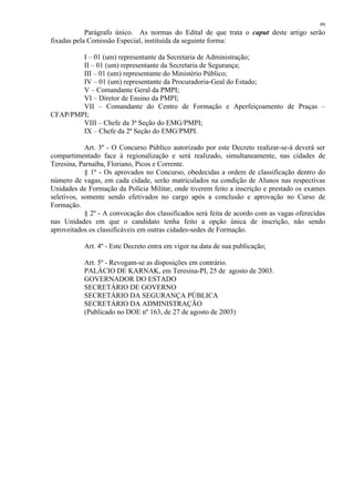 99 
Parágrafo único. As normas do Edital de que trata o caput deste artigo serão 
fixadas pela Comissão Especial, instituída da seguinte forma: 
I – 01 (um) representante da Secretaria de Administração; 
II – 01 (um) representante da Secretaria de Segurança; 
III – 01 (um) representante do Ministério Público; 
IV – 01 (um) representante da Procuradoria-Geal do Estado; 
V – Comandante Geral da PMPI; 
VI – Diretor de Ensino da PMPI; 
VII – Comandante do Centro de Formação e Aperfeiçoamento de Praças – 
CFAP/PMPI; 
VIII – Chefe da 3ª Seção do EMG/PMPI; 
IX – Chefe da 2ª Seção do EMG/PMPI. 
Art. 3º - O Concurso Público autorizado por este Decreto realizar-se-á deverá ser 
compartimentado face à regionalização e será realizado, simultaneamente, nas cidades de 
Teresina, Parnaíba, Floriano, Picos e Corrente. 
§ 1º - Os aprovados no Concurso, obedecidas a ordem de classificação dentro do 
número de vagas, em cada cidade, serão matriculados na condição de Alunos nas respectivas 
Unidades de Formação da Polícia Militar, onde tiverem feito a inscrição e prestado os exames 
seletivos, somente sendo efetivados no cargo após a conclusão e aprovação no Curso de 
Formação. 
§ 2º - A convocação dos classificados será feita de acordo com as vagas oferecidas 
nas Unidades em que o candidato tenha feito a opção única de inscrição, não sendo 
aproveitados os classificáveis em outras cidades-sedes de Formação. 
Art. 4º - Este Decreto entra em vigor na data de sua publicação; 
Art. 5º - Revogam-se as disposições em contrário. 
PALÁCIO DE KARNAK, em Teresina-PI, 25 de agosto de 2003. 
GOVERNADOR DO ESTADO 
SECRETÁRIO DE GOVERNO 
SECRETÁRIO DA SEGURANÇA PÚBLICA 
SECRETÁRIO DA ADMINISTRAÇÃO 
(Publicado no DOE nº 163, de 27 de agosto de 2003) 
 