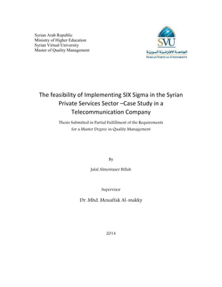 Syrian Arab Republic
Ministry of Higher Education
Syrian Virtual University
Master of Quality Management
The feasibility of Implementing SIX Sigma in the Syrian
Private Services Sector –Case Study in a
Telecommunication Company
Thesis Submitted in Partial Fulfillment of the Requirements
for a Master Degree in Quality Management
By
Jalal Almontaser Billah
Supervisor
Dr. Mhd. Mouaffak Al-makky
2014
 