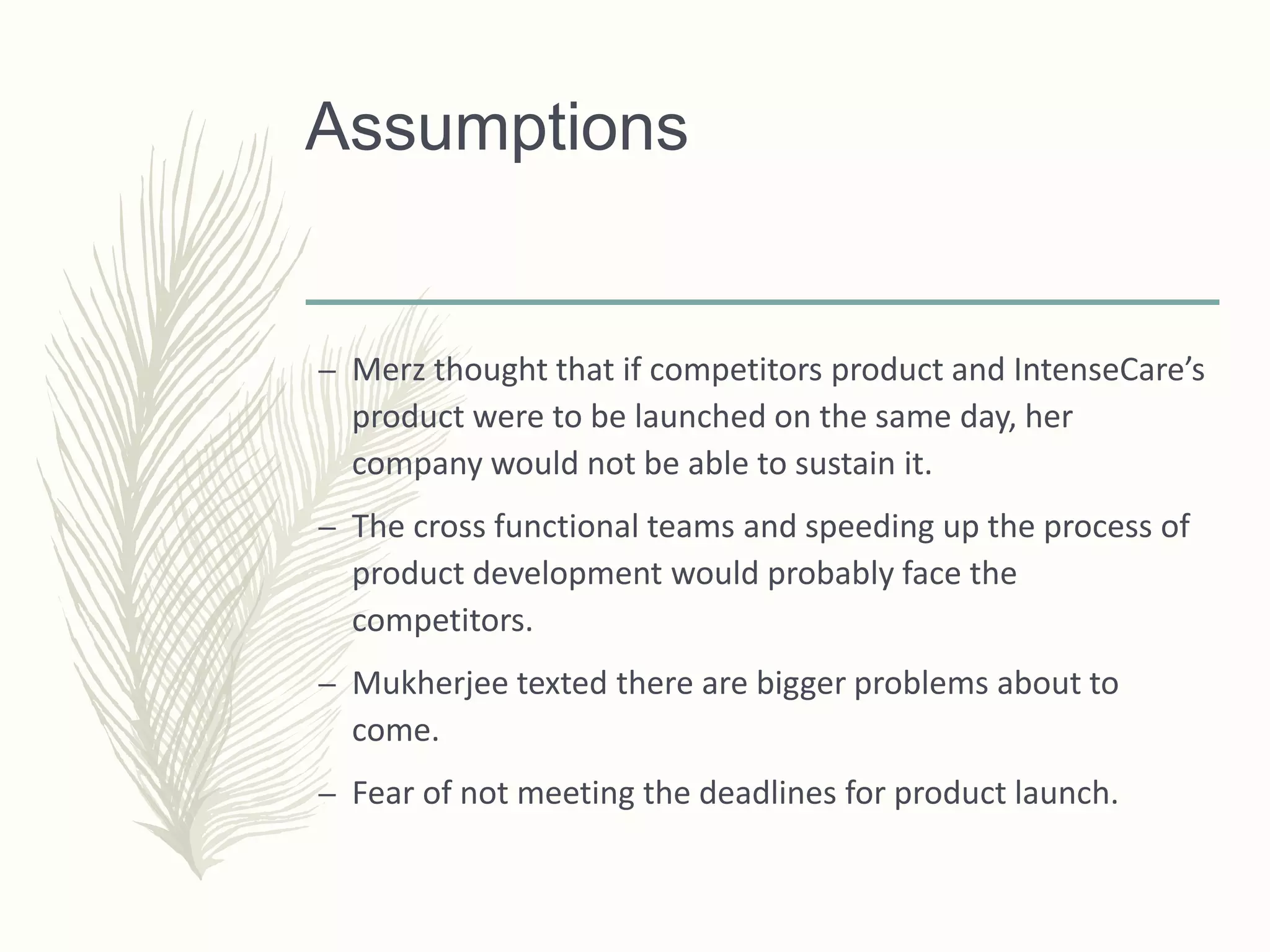 Assumptions
– Merz thought that if competitors product and IntenseCare’s
product were to be launched on the same day, her
company would not be able to sustain it.
– The cross functional teams and speeding up the process of
product development would probably face the
competitors.
– Mukherjee texted there are bigger problems about to
come.
– Fear of not meeting the deadlines for product launch.
 