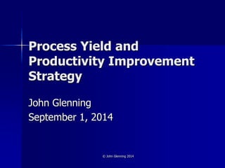 © John Glenning 2014
Process Yield and
Productivity Improvement
Strategy
John Glenning
September 1, 2014
 