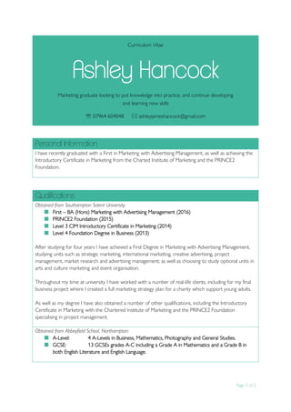 Page 1 of 2
.
Curriculum Vitae
Ashley Hancock
Marketing graduate looking to put knowledge into practice, and continue developing
and learning new skills
 07964 604048  ashleyjameshancock@gmail.com
Personal Information
I have recently graduated with a First in Marketing with Advertising Management, as well as achieving the
Introductory Certificate in Marketing from the Charted Institute of Marketing and the PRINCE2
Foundation.
Qualifications
Obtained from Southampton Solent University:
 First – BA (Hons) Marketing with Advertising Management (2016)
 PRINCE2 Foundation (2015)
 Level 3 CIM Introductory Certificate in Marketing (2014)
 Level 4 Foundation Degree in Business (2013)
After studying for four years I have achieved a First Degree in Marketing with Advertising Management,
studying units such as strategic marketing, international marketing, creative advertising, project
management, market research and advertising management; as well as choosing to study optional units in
arts and culture marketing and event organisation.
Throughout my time at university I have worked with a number of real-life clients, including for my final
business project where I created a full marketing strategy plan for a charity which support young adults.
As well as my degree I have also obtained a number of other qualifications, including the Introductory
Certificate in Marketing with the Chartered Institute of Marketing and the PRINCE2 Foundation
specialising in project management.
Obtained from Abbeyfield School, Northampton:
 A-Level: 4 A-Levels in Business, Mathematics, Photography and General Studies.
 GCSE: 13 GCSEs grades A-C including a Grade A in Mathematics and a Grade B in
both English Literature and English Language.
 