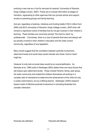 evolving a new role as a ‘hub for services for parents’ (University of Warwick,
Kings College London, 2007). These are to include information at stages of
transition, signposting to other agencies that can provide advice and support,
access to parenting groups and family learning.
And yet, regardless of policies, initiatives and funding totally £102.5 million from
2008 until 2010 (University of Warwick, Kings College London, 2007) their still
remains a significant cohort of families that do not get involved in their children’s
learning. These families are commonly termed ‘The hard to reach’ by
professionals. Conversely, there is a core of parents that have and always will
be actively involved in their children’s education and the wider school
community, regardless of any legislation.
Many would suggest that the correlation between parental involvement,
attainment levels and social class would indicate who these ‘hard to reach’
might be.
However to only look at social class would be an oversimplification. As
Nechyba et al, 1999 (cited in Desforges 2003) states there are many forces that
will impact upon attainment levels. These include Parents, family, peer group,
the wider community and indeed the children themselves all working in a
complex web of interactions to determine the achievement of the child not only
in public examinations, but as a lifelong learner. Desforges’ (2003) research
based model of effective parental involvement in schooling illustrates this
complex interaction.
Parental role definition Parental self efficacy
13
 