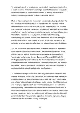 To untangle this web of variables and examine their impact upon how involved
a parent becomes in their child’s learning is a worthwhile exercise because to
understand these is to understand the barriers to learning and as a result
identify possible ways in which to break down these barriers.
Much of the work on parental involvement was carried out using data from the
60’s and 70’s and therefore should be viewed within this historical context.
However research by Sacker et al (2002) (cited in Desforges 2003) indicates
that the degree of parental involvement is influenced, particularly when children
are of primary age, by two factors; material deprivation and parental aspiration.
Viewed on a hierarchy of need, a parent, preoccupied with housing,
overcrowding and whether children have a bathroom, would see reading to
children at bedtime as a low priority. In turn, if a child does not seem to be
achieving at school, aspirations for his or her future will be greatly diminished.
And yet, observation of the achievement of children in relation to their social
class would suggest that cause and effect are not as clearly defined. Some
children seem to achieve despite material deprivation whilst others from
‘comfortable backgrounds’ do not. Schoon and Parsons (2002) (cited in
Desforges 2003:24) identified through the classification of children as either
vulnerable or resilient, ‘protective factors’ underlying social class and material
deprivation. An educated mother, helpful father and parent who displayed a
positive attitude to schooling all played a significant part.
To summarise, to argue social class is the only variable that determines how
involved a parent is in their child’s learning is an oversimplification. Desforges’
model illustrates that parental attitudes to education, the child’s values, skills
and schools’ attitudes to parents all play a part in building the child’s resilience
and developing a positive self - schema related to education and ultimately
lifelong learning. However research shows measurements of social class in
relation to material deprivation and parental aspiration do have an impact upon
parental involvement and in turn achievement. Although resilient children still
perform better than the vulnerable, regardless of material deprivation they do
not achieve to the level of the socially advantaged.
15
 
