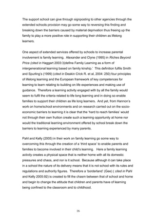 The support school can give through signposting to other agencies through the
extended schools provision may go some way to reversing this finding and
breaking down the barriers caused by material deprivation thus freeing up the
family to play a more positive role in supporting their children as lifelong
learners.
One aspect of extended services offered by schools to increase parental
involvement is family learning. Alexander and Clyne (1995) in Riches Beyond
Price (cited in Haggart 2003:3)define Family Learning as a form of
intergenerational learning based on family kinship.’ This definition fulfils Smith
and Spurling’s (1999) (cited in Deakin Crick R. et al, 2004: 250) four principles
of lifelong learning and the European framework of key competences for
learning to learn relating to building on life experiences and making use of
guidance. Therefore a learning activity engaged with by all the family would
seem to fulfil the criteria related to life long learning and in doing so enable
families to support their children as life long learners. And yet, from Hannon’s
work on home/school environments and on research carried out on the socio-
economic barriers to learning it is clear that the ‘hard to reach families’ would
not through their own fruition create such a learning opportunity at home nor
would the traditional learning environment offered by school break down the
barriers to learning experienced by many parents.
Pahl and Kelly (2005) in their work on family learning go some way to
overcoming this through the creation of a ‘third space’ to enable parents and
families to become involved in their child’s learning. Here a family learning
activity creates a physical space that is neither home with all its domestic
pressures and chaos, and nor is it school. Because although it can take place
in a school the nature of its delivery means that it is not school with its rules and
regulations and authority figures. Therefore a ‘borderland’ (Gee) ( cited in Pahl
and Kelly 2005:92) is created to fill the chasm between that of school and home
and begin to change the attitude that children and parents have of learning
being confined to the classroom and to childhood.
16
 