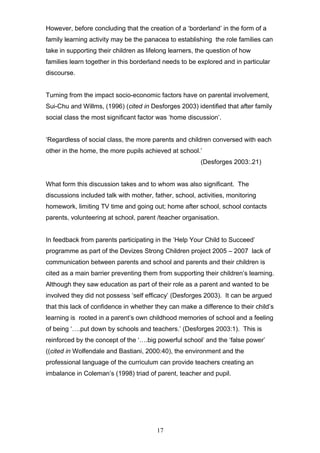 However, before concluding that the creation of a ‘borderland’ in the form of a
family learning activity may be the panacea to establishing the role families can
take in supporting their children as lifelong learners, the question of how
families learn together in this borderland needs to be explored and in particular
discourse.
Turning from the impact socio-economic factors have on parental involvement,
Sui-Chu and Willms, (1996) (cited in Desforges 2003) identified that after family
social class the most significant factor was ‘home discussion’.
‘Regardless of social class, the more parents and children conversed with each
other in the home, the more pupils achieved at school.’
(Desforges 2003:.21)
What form this discussion takes and to whom was also significant. The
discussions included talk with mother, father, school, activities, monitoring
homework, limiting TV time and going out; home after school, school contacts
parents, volunteering at school, parent /teacher organisation.
In feedback from parents participating in the ‘Help Your Child to Succeed’
programme as part of the Devizes Strong Children project 2005 – 2007 lack of
communication between parents and school and parents and their children is
cited as a main barrier preventing them from supporting their children’s learning.
Although they saw education as part of their role as a parent and wanted to be
involved they did not possess ‘self efficacy’ (Desforges 2003). It can be argued
that this lack of confidence in whether they can make a difference to their child’s
learning is rooted in a parent’s own childhood memories of school and a feeling
of being ‘….put down by schools and teachers.’ (Desforges 2003:1). This is
reinforced by the concept of the ‘….big powerful school’ and the ‘false power’
((cited in Wolfendale and Bastiani, 2000:40), the environment and the
professional language of the curriculum can provide teachers creating an
imbalance in Coleman’s (1998) triad of parent, teacher and pupil.
17
 