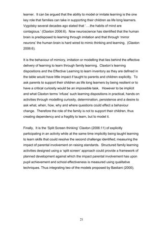 learner. It can be argued that the ability to model or imitate learning is the one
key role that families can take in supporting their children as life long learners.
Vygotsky several decades ago stated that ‘….the habits of mind are
contagious.’ (Claxton 2006:6). Now neuroscience has identified that the human
brain is predisposed to learning through imitation and that through ‘mirror
neurons’ the human brain is hard wired to mimic thinking and learning. (Claxton
2006:6).
It is the behaviour of mimicry, imitation or modelling that lies behind the effective
delivery of learning to learn through family learning. Claxton’s learning
dispositions and the Effective Learning to learn inventory as they are defined in
the table would have little impact if taught to parents and children explicitly. To
ask parents to support their children as life long learners by being resilient or to
have a critical curiosity would be an impossible task. However to be implicit
and what Claxton terms ‘infuse’ such learning dispositions in practical, hands on
activities through modelling curiosity, determination, persistence and a desire to
ask what, when, how, why and where questions could effect a behaviour
change. Therefore the role of the family is not to support their children, thus
creating dependency and a fragility to learn, but to model it.
Finally, It is the ‘Split Screen thinking’ Claxton (2006:11) of explicitly
participating in an activity while at the same time implicitly being taught learning
to learn skills that could resolve the second challenge identified; measuring the
impact of parental involvement on raising standards. Structured family learning
activities designed using a ‘split screen’ approach could provide a framework of
planned development against which the impact parental involvement has upon
pupil achievement and school effectiveness is measured using qualitative
techniques. Thus integrating two of the models proposed by Bastiani (2000).
21
 