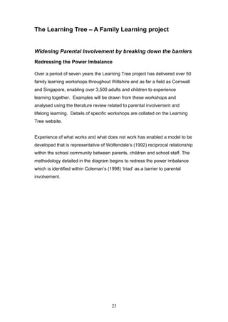 The Learning Tree – A Family Learning project
Widening Parental Involvement by breaking down the barriers
Redressing the Power Imbalance
Over a period of seven years the Learning Tree project has delivered over 50
family learning workshops throughout Wiltshire and as far a field as Cornwall
and Singapore, enabling over 3,500 adults and children to experience
learning together. Examples will be drawn from these workshops and
analysed using the literature review related to parental involvement and
lifelong learning. Details of specific workshops are collated on the Learning
Tree website.
Experience of what works and what does not work has enabled a model to be
developed that is representative of Wolfendale’s (1992) reciprocal relationship
within the school community between parents, children and school staff. The
methodology detailed in the diagram begins to redress the power imbalance
which is identified within Coleman’s (1998) ‘triad’ as a barrier to parental
involvement.
23
 