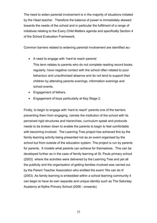 The need to widen parental involvement is in the majority of situations initiated
by the Head teacher. Therefore the balance of power is immediately skewed
towards the needs of the school and in particular the fulfilment of a range of
initiatives relating to the Every Child Matters agenda and specifically Section 4
of the School Evaluation Framework.
Common barriers related to widening parental involvement are identified as:-
• A need to engage with ‘hard to reach parents’
This term relates to parents who do not complete reading record books
regularly, have negative contact with the school often related to poor
behaviour and unauthorised absence and do not tend to support their
children by attending parents evenings, information evenings and
school events.
• Engagement of fathers.
• Engagement of boys particularly at Key Stage 2.
Firstly, to begin to engage with ‘hard to reach’ parents one of the barriers
preventing them from engaging, namely the institution of the school with its
perceived rigid structures and hierarchies, curriculum speak and protocols
needs to be broken down to enable the parents to begin to feel comfortable
with becoming involved. The Learning Tree project has achieved this by the
family learning activity being presented not as an event organised by the
school but from outside of the education system. The project is run by parents
for parents. It models what parents can achieve for themselves. This can be
developed further as in the case of family learning at St. Pauls primary school
(2003) where the activities were delivered by the Learning Tree and yet all
the publicity and the organisation of getting families involved was carried out
by the Parent Teacher Association who entitled the event ‘We can do it!
(2003) .As family learning is embedded within a school learning community it
can begin to have its own separate and unique identity such as The Saturday
Academy at Nythe Primary School (2006 - onwards)
25
 