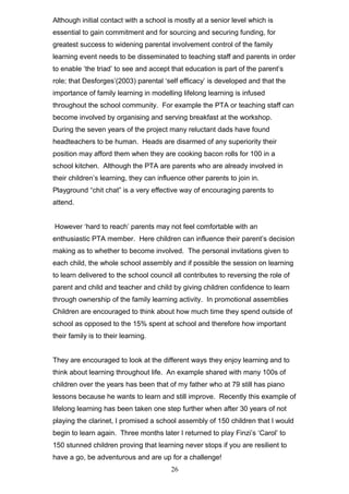Although initial contact with a school is mostly at a senior level which is
essential to gain commitment and for sourcing and securing funding, for
greatest success to widening parental involvement control of the family
learning event needs to be disseminated to teaching staff and parents in order
to enable ‘the triad’ to see and accept that education is part of the parent’s
role; that Desforges’(2003) parental ‘self efficacy’ is developed and that the
importance of family learning in modelling lifelong learning is infused
throughout the school community. For example the PTA or teaching staff can
become involved by organising and serving breakfast at the workshop.
During the seven years of the project many reluctant dads have found
headteachers to be human. Heads are disarmed of any superiority their
position may afford them when they are cooking bacon rolls for 100 in a
school kitchen. Although the PTA are parents who are already involved in
their children’s learning, they can influence other parents to join in.
Playground “chit chat” is a very effective way of encouraging parents to
attend.
However ‘hard to reach’ parents may not feel comfortable with an
enthusiastic PTA member. Here children can influence their parent’s decision
making as to whether to become involved. The personal invitations given to
each child, the whole school assembly and if possible the session on learning
to learn delivered to the school council all contributes to reversing the role of
parent and child and teacher and child by giving children confidence to learn
through ownership of the family learning activity. In promotional assemblies
Children are encouraged to think about how much time they spend outside of
school as opposed to the 15% spent at school and therefore how important
their family is to their learning.
They are encouraged to look at the different ways they enjoy learning and to
think about learning throughout life. An example shared with many 100s of
children over the years has been that of my father who at 79 still has piano
lessons because he wants to learn and still improve. Recently this example of
lifelong learning has been taken one step further when after 30 years of not
playing the clarinet, I promised a school assembly of 150 children that I would
begin to learn again. Three months later I returned to play Finzi’s ‘Carol’ to
150 stunned children proving that learning never stops if you are resilient to
have a go, be adventurous and are up for a challenge!
26
 
