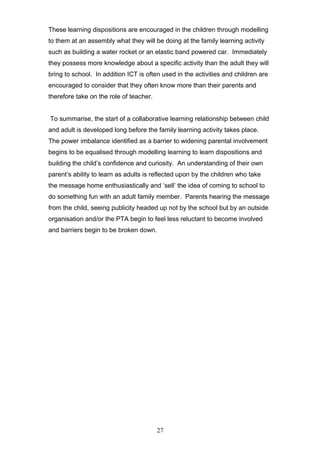 These learning dispositions are encouraged in the children through modelling
to them at an assembly what they will be doing at the family learning activity
such as building a water rocket or an elastic band powered car. Immediately
they possess more knowledge about a specific activity than the adult they will
bring to school. In addition ICT is often used in the activities and children are
encouraged to consider that they often know more than their parents and
therefore take on the role of teacher.
To summarise, the start of a collaborative learning relationship between child
and adult is developed long before the family learning activity takes place.
The power imbalance identified as a barrier to widening parental involvement
begins to be equalised through modelling learning to learn dispositions and
building the child’s confidence and curiosity. An understanding of their own
parent’s ability to learn as adults is reflected upon by the children who take
the message home enthusiastically and ‘sell’ the idea of coming to school to
do something fun with an adult family member. Parents hearing the message
from the child, seeing publicity headed up not by the school but by an outside
organisation and/or the PTA begin to feel less reluctant to become involved
and barriers begin to be broken down.
27
 