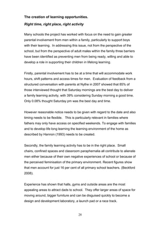 The creation of learning opportunities.
Right time, right place, right activity
Many schools the project has worked with focus on the need to gain greater
parental involvement from men within a family, particularly to support boys
with their learning. In addressing this issue, not from the perspective of the
school, but from the perspective of adult males within the family three barriers
have been identified as preventing men from being ready, willing and able to
develop a role in supporting their children in lifelong learning.
Firstly, parental involvement has to be at a time that will accommodate work
hours, shift patterns and access times for men. Evaluation of feedback from a
structured conversation with parents at Nythe in 2007 showed that 85% of
those interviewed thought that Saturday mornings are the best day to deliver
a family learning activity, with 39% considering Sunday morning a good time.
Only 0.08% thought Saturday pm was the best day and time.
However reasonable notice needs to be given with regard to the date and also
timing needs to be flexible. This is particularly relevant in families where
fathers may only have access on specified weekends. To engage with families
and to develop life long learning the learning environment of the home as
described by Hannon (1993) needs to be created.
Secondly, the family learning activity has to be in the right place. Small
chairs, confined spaces and classroom paraphernalia all contribute to alienate
men either because of their own negative experiences of school or because of
the perceived feminisation of the primary environment. Recent figures show
that men account for just 16 per cent of all primary school teachers. (Beckford
2008).
Experience has shown that halls, gyms and outside areas are the most
appealing areas to attract dads to school. They offer larger areas of space for
moving around, bigger furniture and can be disguised quickly to become a
design and development laboratory, a launch pad or a race track.
28
 