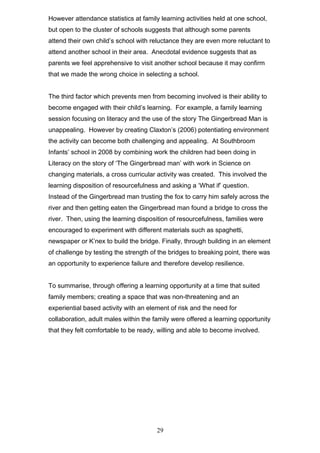 However attendance statistics at family learning activities held at one school,
but open to the cluster of schools suggests that although some parents
attend their own child’s school with reluctance they are even more reluctant to
attend another school in their area. Anecdotal evidence suggests that as
parents we feel apprehensive to visit another school because it may confirm
that we made the wrong choice in selecting a school.
The third factor which prevents men from becoming involved is their ability to
become engaged with their child’s learning. For example, a family learning
session focusing on literacy and the use of the story The Gingerbread Man is
unappealing. However by creating Claxton’s (2006) potentiating environment
the activity can become both challenging and appealing. At Southbroom
Infants’ school in 2008 by combining work the children had been doing in
Literacy on the story of ‘The Gingerbread man’ with work in Science on
changing materials, a cross curricular activity was created. This involved the
learning disposition of resourcefulness and asking a ‘What if’ question.
Instead of the Gingerbread man trusting the fox to carry him safely across the
river and then getting eaten the Gingerbread man found a bridge to cross the
river. Then, using the learning disposition of resourcefulness, families were
encouraged to experiment with different materials such as spaghetti,
newspaper or K’nex to build the bridge. Finally, through building in an element
of challenge by testing the strength of the bridges to breaking point, there was
an opportunity to experience failure and therefore develop resilience.
To summarise, through offering a learning opportunity at a time that suited
family members; creating a space that was non-threatening and an
experiential based activity with an element of risk and the need for
collaboration, adult males within the family were offered a learning opportunity
that they felt comfortable to be ready, willing and able to become involved.
29
 