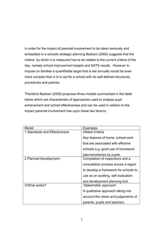 In order for the impact of parental involvement to be taken seriously and
embedded in a schools strategic planning Bastiani (2000) suggests that the
criteria by which it is measured has to be related to the current criteria of the
day, namely school improvement targets and SATS results. However to
impose on families a quantifiable target that is set annually would be even
more complex than it is to set for a school with its well defined structures,
procedures and policies.
Therefore Bastiani (2000) proposes three models summarised in the table
below which are characteristic of approaches used to analyse pupil
achievement and school effectiveness and can be used in relation to the
impact parental involvement has upon these two factors.
Model Examples
1 Standards and Effectiveness Ofsted Criteria
Key features of home- school work
that are associated with effective
schools e.g. good use of homework
planners/diaries by pupils.
2 Planned Development Compilation of inspections and a
consultation process across a region
to develop a framework for schools to
use as an auditing, self evaluation
and development planning tool.
3’What works?’ ‘Stakeholder approach’
A qualitative approach taking into
account the views and judgements of
parents, pupils and teachers
3
 