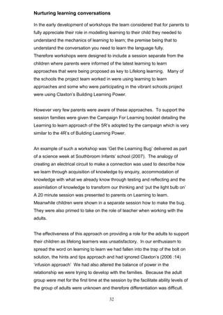 Nurturing learning conversations
In the early development of workshops the team considered that for parents to
fully appreciate their role in modelling learning to their child they needed to
understand the mechanics of learning to learn; the premise being that to
understand the conversation you need to learn the language fully.
Therefore workshops were designed to include a session separate from the
children where parents were informed of the latest learning to learn
approaches that were being proposed as key to Lifelong learning. Many of
the schools the project team worked in were using learning to learn
approaches and some who were participating in the vibrant schools project
were using Claxton’s Building Learning Power.
However very few parents were aware of these approaches. To support the
session families were given the Campaign For Learning booklet detailing the
Learning to learn approach of the 5R’s adopted by the campaign which is very
similar to the 4R’s of Building Learning Power.
An example of such a workshop was ‘Get the Learning Bug’ delivered as part
of a science week at Southbroom Infants’ school (2007). The analogy of
creating an electrical circuit to make a connection was used to describe how
we learn through acquisition of knowledge by enquiry, accommodation of
knowledge with what we already know through testing and reflecting and the
assimilation of knowledge to transform our thinking and ‘put the light bulb on’
A 20 minute session was presented to parents on Learning to learn.
Meanwhile children were shown in a separate session how to make the bug.
They were also primed to take on the role of teacher when working with the
adults.
The effectiveness of this approach on providing a role for the adults to support
their children as lifelong learners was unsatisfactory. In our enthusiasm to
spread the word on learning to learn we had fallen into the trap of the bolt on
solution, the hints and tips approach and had ignored Claxton’s (2006 :14)
‘infusion approach’ We had also altered the balance of power in the
relationship we were trying to develop with the families. Because the adult
group were met for the first time at the session by the facilitate ability levels of
the group of adults were unknown and therefore differentiation was difficult.
32
 