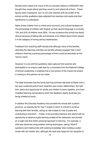 families when asked how many of the six activities offered in 2006/2007 they
thought they would attend said they would try and attend all of them. These
figures seem impressive, but it is not until matched with the profile of the
school and the qualitative data collected from teachers and adults that their
significance is understood.
Nythe draws children from a mixed socio economic and cultural background.
The percentage of children with English as their second language is currently
10% and 23% of children have SEN. On two occasions the school has faced
closure because of falling rolls and because of an Ofsted report which placed
it in the category of having serious weaknesses.
Feedback from teaching staff indicate that although many of the families
attending the Saturday activities are families already engaged fully in their
children’s learning a growing percentage of them could be described as the
‘hard to reach’.
However it is not until the qualitative data captured from parents who
participated in an enquiry walk lead by a consultant from the National College
of School Leadership is analysed that a true picture of the impact the project
is making on the parents can be made.
The table illustrates that the family learning activities delivered at Nythe over a
two year sustained period have impacted upon power relationships, the right
time, place and opportunity for adults and children to learn together, and have
modelled learning conversations which the feedback clearly illustrates are
being imitated at home.
In addition the Saturday Academy has provided the school with a parent
governor, an opportunity for Year 7 pupils to return to school to continue
learning with their families, acting as role models to Year 6 pupils and
contributing to transition. Finally, it has provided teachers who attend with an
opportunity to observe pupils learning outside of the classroom and provide
an in-sight into that child’s personal approach to learning. For example, a
child was observed using problem solving techniques, asking ‘What if’
questions and making links with existing knowledge when building a water
rocket with her mother who, although the adult was happy for her daughter to
38
 