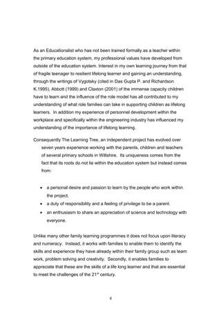 As an Educationalist who has not been trained formally as a teacher within
the primary education system, my professional values have developed from
outside of the education system. Interest in my own learning journey from that
of fragile teenager to resilient lifelong learner and gaining an understanding,
through the writings of Vygotsky (cited in Das Gupta P. and Richardson
K.1995), Abbott (1999) and Claxton (2001) of the immense capacity children
have to learn and the influence of the role model has all contributed to my
understanding of what role families can take in supporting children as lifelong
learners. In addition my experience of personnel development within the
workplace and specifically within the engineering industry has influenced my
understanding of the importance of lifelong learning.
Consequently The Learning Tree, an independent project has evolved over
seven years experience working with the parents, children and teachers
of several primary schools in Wiltshire. Its uniqueness comes from the
fact that its roots do not lie within the education system but instead comes
from:
• a personal desire and passion to learn by the people who work within
the project.
• a duty of responsibility and a feeling of privilege to be a parent.
• an enthusiasm to share an appreciation of science and technology with
everyone.
Unlike many other family learning programmes it does not focus upon literacy
and numeracy. Instead, it works with families to enable them to identify the
skills and experience they have already within their family group such as team
work, problem solving and creativity. Secondly, it enables families to
appreciate that these are the skills of a life long learner and that are essential
to meet the challenges of the 21st
century.
4
 