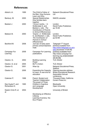 References
45
Abbott J.A. 1999 The Child Is Father of
the Man: How Humans
Learn and Why
Network Educational Press
Ltd
Banbury, M. 2005 Special Relationships
How families learn
together
NIACE,Leicester
Bastiani J 2000 ‘I know it works...’ in
Wolfendale S. and
Bastiani J. eds. The
Contribution of Parents
to School Effectiveness
London
David Fulton Publishers
pp.19-36
Bateson B. 2000 ‘Inspire’, in Wolfendale
S. and Bastiani J. eds.
The Contribution of
Parents to School
Effectiveness
London
David Fulton Publishers
pp.52-68
Beckford M. 2008 Just 2pc of early years
primary school teachers
male
Telegraph 7th
August
[Online] available from
http://www.telegraph.co.uk/n
ews [accessed 14.08.08]
Campaign For
Learning
2008 Campaign For Learning
publications
[online] available from
http://www.campaign-for-
learning.org.uk/[accessed
28.08.08]
Claxton, G. 2002 Building Learning
Power
TLO, Bristol
Claxton, G. et al 2005 BLP in Action TLO, Bristol
Claxton G. 2001 Wise Up Network Educational Press,
Stafford
Claxton G. 2006 Expanding the Capacity
to Learn: A new end for
education
Opening keynote address
British Educational Research
Association Annual
conference.
Coleman P. 1998 Parent, Student and
Teacher Collaboration
The power of Three
Thousand Oaks, California
Corwin Press,Inc.
Das Gupta P. and
Richardson K.
1995 Children’s Cognitive
and Language
Development
Blackwells
Open University
Deakin Crick R. et
al
2004
Developing an Effective
Lifelong
Learning Inventory: the
ELLI Project
University of Bristol
 