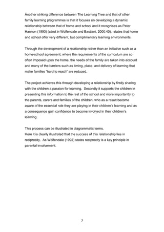 Another striking difference between The Learning Tree and that of other
family learning programmes is that it focuses on developing a dynamic
relationship between that of home and school and it recognises as Peter
Hannon (1993) (cited in Wolfendale and Bastiani, 2000:40), states that home
and school offer very different, but complimentary learning environments.
Through the development of a relationship rather than an initiative such as a
home-school agreement, where the requirements of the curriculum are so
often imposed upon the home, the needs of the family are taken into account
and many of the barriers such as timing, place, and delivery of learning that
make families “hard to reach” are reduced.
The project achieves this through developing a relationship by firstly sharing
with the children a passion for learning. Secondly it supports the children in
presenting this information to the rest of the school and more importantly to
the parents, carers and families of the children, who as a result become
aware of the essential role they are playing in their children’s learning and as
a consequence gain confidence to become involved in their children’s
learning.
This process can be illustrated in diagrammatic terms.
Here it is clearly illustrated that the success of this relationship lies in
reciprocity. As Wolfendale (1992) states reciprocity is a key principle in
parental involvement.
5
 