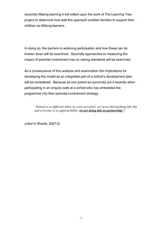 secondly lifelong learning it will reflect upon the work of The Learning Tree
project to determine how well this approach enables families to support their
children as lifelong learners.
In doing so, the barriers to widening participation and how these can be
broken down will be examined. Secondly approaches to measuring the
impact of parental involvement has on raising standards will be examined.
As a consequence of this analysis and examination the implications for
developing the model as an integrated part of a school’s development plan
will be considered. Because as one parent so succinctly put it recently when
participating in an enquiry walk at a school who has embedded the
programme into their parental involvement strategy.
“School is so different when we were at school, we never did anything like this
and everyone is so approachable, we are doing this in partnership.”
(cited in Woods, 2007:5)
7
 