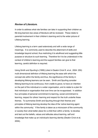 Review of Literature.
In order to address what role families can take in supporting their children as
life long learners two areas of literature will be reviewed. These relate to
parental involvement in their children’s learning and to the wider picture of
Lifelong learning.
Lifelong learning is a term used extensively and with a wide range of
meanings. It is commonly used to describe the attainment of skills and
knowledge beyond school, thus restricting it to adulthood and suggesting little
purpose or structure to such learning. Therefore for it to be understood in the
context of children’s learning and the support families can give to that
learning, careful definition is required.
Using Smith and Spurling’s (1999) (cited in Deakin Crick R. et al , 2004: 250)
multi dimensional definition of lifelong learning the ease with which the
concept sits within the family and thus, the significance of the family in
developing lifelong learners can be seen. Smith and Spurling consider
lifelong learning to be continuous, from cradle to grave, to have an intention
on the part of the individual or a wider organisation, and to relate to a plan for
that individual or organisation that over time can be re-appraised. In addition
four principles of personal commitment to learning, social commitment to
learning, respect for others’ learning and respect for the truth underlie these
themes. To summarise Smith and Spurling through their themes and
principles of lifelong learning develop the idea of the ‘active learning agent
within the community.’ If the family is taken as a microcosm of the community
or society then what better place for a child than within a family to develop
and test out the beliefs, values and attitudes about learning, self and
knowledge that make up an individual’s learning identity (Deakin Crick et al,
2004).
8
 