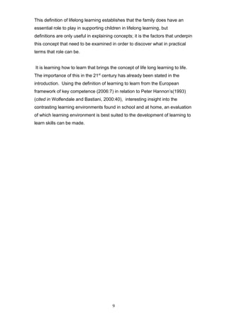 This definition of lifelong learning establishes that the family does have an
essential role to play in supporting children in lifelong learning, but
definitions are only useful in explaining concepts; it is the factors that underpin
this concept that need to be examined in order to discover what in practical
terms that role can be.
It is learning how to learn that brings the concept of life long learning to life.
The importance of this in the 21st
century has already been stated in the
introduction. Using the definition of learning to learn from the European
framework of key competence (2006:7) in relation to Peter Hannon’s(1993)
(cited in Wolfendale and Bastiani, 2000:40), interesting insight into the
contrasting learning environments found in school and at home, an evaluation
of which learning environment is best suited to the development of learning to
learn skills can be made.
9
 