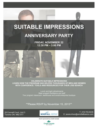 Lunch and light refreshments
Meet program facilitators and staff
Tour program classroom, warehouse and social enterprise boutique
**Please RSVP by November 15, 2013**
29 Connell Court, Unit 3
Toronto ON, M8Z 5T7
SUITABLE IMPRESSIONS
ANNIVERSARY PARTY
FRIDAY, NOVEMBER 22
12:30 PM – 3:00 PM
CELEBRATE SUITABLE IMPRESSIONS
LEARN HOW THE PROGRAM HAS HELPED THOUSANDS OF MEN AND WOMEN
WITH CONFIDENCE, TOOLS AND RESOURCES FOR THEIR JOB SEARCH
Event sponsored by Credit Canada
T: 416.703.8435
E: jessie.khan@windfallbasics.com
 